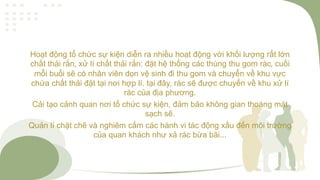 Hoạt động tổ chức sự kiện diễn ra nhiều hoạt động với khối lượng rất lớn
chất thải rắn, xử lí chất thải rắn: đặt hệ thống các thùng thu gom rác, cuối
mỗi buổi sẽ có nhân viên dọn vệ sinh đi thu gom và chuyển về khu vực
chứa chất thải đặt tại nơi hợp lí. tại đây, rác sẽ được chuyển về khu xử lí
rác của địa phương.
Cải tạo cảnh quan nơi tổ chức sự kiện, đảm bảo không gian thoáng mát
sạch sẽ.
Quản lí chặt chẽ và nghiêm cấm các hành vi tác động xấu đến môi trường
của quan khách như xả rác bừa bãi...
 