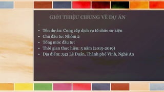 GIỚI THIỆU CHUNG VỀ DỰ ÁN
•
• Tên dự án: Cung cấp dịch vụ tổ chức sự kiện
• Chủ đầu tư: Nhóm 2
• Tổng mức đầu tư:
• Thời gian thực hiện: 5 năm (2015-2019)
• Địa điểm: 343 Lê Duẩn, Thành phố Vinh, Nghệ An
 