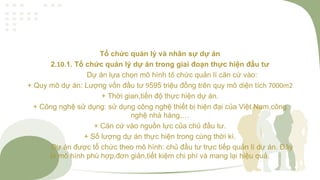 Tổ chức quản lý và nhân sự dự án
2.10.1. Tổ chức quản lý dự án trong giai đoạn thực hiện đầu tư
Dự án lựa chọn mô hình tổ chức quản lí căn cứ vào:
+ Quy mô dự án: Lượng vốn đầu tư 9595 triệu đồng trên quy mô diện tích 7000m2
+ Thời gian,tiến độ thực hiện dự án.
+ Công nghệ sử dụng: sử dụng công nghệ thiết bị hiện đại của Việt Nam,công
nghệ nhà hàng,…
+ Căn cứ vào nguồn lực của chủ đầu tư.
+ Số lượng dự án thực hiện trong cùng thời kì.
Dự án được tổ chức theo mô hình: chủ đầu tư trực tiếp quản lí dự án. Đây
là mô hình phù hợp,đơn giản,tiết kiệm chi phí và mang lại hiệu quả.
 