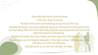 - Giám đốc điều hành: Quản lý chung
- 1 Kế toán: Quản lý chung
- Bộ phận Kinh doanh và Marketing: chung cho cả 2 lĩnh vực
- Bộ phận kế hoạch: chịu trách nhiện xây dựng các chương trình, kế hoạch tổ chức
các hoạt động nhằm thu hút khách hàng. Bộ phận này có quan hệ chặt chẽ với bộ
phận Kinh doanh và Marketing.
- Bộ phận kỹ thuật: chịu trách nhiệm vận hành máy móc, thiết bị, điện, nước…
- Bộ phận phục vụ nhà hàng ăn uống gồm: 1 đầu bếp trưởng, 2 đầu bếp phụ, nhân
viên phục vụ, nhân viên lấy hàng.
- Bộ phận phục vụ các dịch vụ: hội nghị, hội thảo…
 