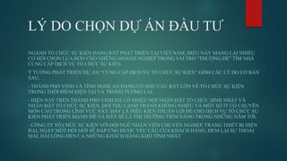 LÝ DO CHỌN DỰ ÁN ĐẦU TƯ
NGÀNH TỔ CHỨC SỰ KIỆN ĐANG RẤT PHÁT TRIỂN TẠI VIỆT NAM, ĐIỀU NÀY MANG LẠI NHIỀU
CƠ HỘI CHỌN LỰA HƠN CHO NHỮNG DOANH NGHIỆP TRONG VAI TRÒ “THƯỢNG ĐẾ” TÌM NHÀ
CUNG CẤP DỊCH VỤ TỔ CHỨC SỰ KIỆN.
Ý TƯỞNG PHÁT TRIỂN DỰ ÁN “CUNG CẤP DỊCH VỤ TỔ CHỨC SỰ KIỆN” GỒM CÁC LÝ DO CƠ BẢN
SAU:
- THÀNH PHỐ VINH VÀ TỈNH NGHỆ AN ĐANG CÓ NHU CẦU RẤT LỚN VỀ TỔ CHỨC SỰ KIỆN
TRONG THỜI ĐIỂM HIỆN TẠI VÀ TRONG TƯƠNG LAI.
- HIỆN NAY TRÊN THÀNH PHỐ VINH ĐÃ CÓ NHIỀU NƠI NHẬN ĐẶT TỔ CHỨC SINH NHẬT VÀ
NHẬN ĐẶT TỔ CHỨC SỰ KIỆN, ĐỐI THỦ CẠNH TRANH KHÔNG NHIỀU VÀ MỘT SỐ ÍT CÓ CHUYÊN
MÔN CAO TRONG LĨNH VỰC NÀY. ĐÂY LÀ ĐIÊU KIỆN THUẬN LỢI ĐỂ CHO DỊCH VỤ TỔ CHỨC SỰ
KIỆN PHÁT TRIỂN MẠNH MẼ VÀ ĐÂY SẼ LÀ THỊ TRƯỜNG TIỀM NĂNG TRONG NHỮNG NĂM TỚI.
- CÔNG TY TỔ CHỨC SỰ KIỆN VỚI ĐỘI NGŨ NHÂN VIÊN CHUYÊN NGHIỆP, TRANG THIẾT BỊ HIỆN
ĐẠI, NGÀY MỘT ĐỔI MỚI SẼ ĐÁP ỨNG ĐƯỢC YÊU CẦU CỦA KHÁCH HÀNG, ĐEM LẠI SỰ THOẢI
MÁI, HÀI LÒNG ĐẾN CẢ NHỮNG KHÁCH HÀNG KHÓ TÍNH NHẤT.
 