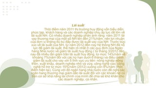 Lãi suất
Thời điểm năm 2011 thị trường huy động vốn biểu diễn
phức tạp, khách hàng và các doanh nghiệp chịu áp lực rất lớn về
lãi suất NH. Có nhiều doanh nghiệp phản ánh rằng: năm 2011 lãi
vay thương mại của một số NH lên đến 21%/năm, nên lợi nhuận
của đơn vị không đủ bù đắp được lãi suất vay của NH. Trước bức
xúc về lãi suất của NH, từ năm 2012 đến nay hệ thống NH đã nỗ
lực để giảm lãi suất, thể hiện rõ nhất ở các quy định của Ngân
hàng Nhà nước về giảm lãi suất huy động ( từ tháng 3/2012 đến
nay đã nhiều lần giảm trần lãi suất huy động, từ mức 14%/năm về
khoảng 7%/năm đối với các kỳ hạn dưới 6 tháng) và điều chỉnh
giảm lãi suất cho vay với 5 lĩnh vực ưu tiên: nông nghiệp nông
thôn, xuất khẩu, doanh nghiệp nhỏ và vừa, công nghệ cao, công
nghệ hỗ trợ từ mức 15%/năm (2012) xuống còn 9%/năm (thời
điểm hiện tại). Cùng với đó ngân hang nhà nước còn đề nghị các
ngân hang thương mại giảm dần lãi suất đối với các khoản nợ cũ
trên cơ sở khả năng tài chính của mình để chia sẻ khó khăn cho
các doanh nghiệp, cá nhân.
 