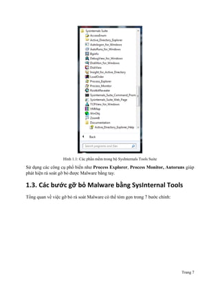 Trang 7
Hình 1.1: Các phần mềm trong bộ SysInternals Tools Suite
Sử dụng các công cụ phổ biến như Process Explorer, Process Monitor, Autoruns giúp
phát hiện rà soát gỡ bỏ được Malware bằng tay.
1.3. Các bước gỡ bỏ Malware bằng SysInternal Tools
Tổng quan về việc gỡ bỏ rà soát Malware có thể tóm gọn trong 7 bước chính:
 