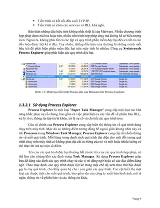 Trang 9
 Tiến trình có kết nối đầu cuối TCP/IP.
 Tiến trình có chứa các services và DLL khả nghi.
Bản thân những dấu hiệu trên không nhất thiết là của Malware. Nhiều chương trình
hợp pháp được mã hóa hoặc nén, nhiều tiến trình hợp pháp chạy mà không hề có biểu tượng
icon. Ngoài ra, không phải tất cả các tệp và quy trình phần mềm độc hại đều có tất cả các
dấu hiệu được liệt kê ở đây. Tuy nhiên, những dấu hiệu này thường là những manh mối
hữu ích để phát hiện phần mềm độc hại trên máy tính bị nhiễm. Công cụ Sysinternals
Process Explorer giúp phát hiện các quy trình độc hại.
Hình 1.3: Minh họa tiến trình Process độc của Malware trên Process Explorer.
1.3.2.1 Sử dụng Process Explorer
Process Explorer là một loại "Super Task Manager" cung cấp một loạt các khả
năng khắc phục sự cố chung, bao gồm cả việc phát hiện ra các vấn đề về phiên bản DLL,
xử lý rò rỉ, thông tin tập tin bị khóa, xử lý sự cố và chi tiết các quy trình treo.
Cửa sổ chính của Process Explorer cung cấp hiển thị thông tin về quá trình đang
chạy trên máy tính. Mặc dù có những điểm tương đồng bề ngoài giữa khung nhìn này và
tab Processes trong Windows Task Manager, Process Explorer cung cấp rất nhiều thông
tin về mỗi quá trình. Mỗi hàng trong danh sách quá trình đại diện cho một đối tượng quá
trình chạy trên máy tính có không gian địa chỉ ảo riêng của nó và một hoặc nhiều luồng có
thể thực thi mã tại một số điểm.
Tên của các quá trình độc hại thường bắt chước tên của các quy trình hợp pháp, có
thể làm cho chúng khó xác định trong Task Manager. Sử dụng Process Explorer giúp
bạn dễ dàng xác định các quy trình chạy từ các vị trí đáng ngờ hoặc có các đặc điểm đáng
ngờ. Theo mặc định, các quy trình được liệt kê trong một chế độ xem theo thứ bậc được
gọi là cây quá trình, cho thấy quan hệ cha / con giữa các quy trình. Các cột hiển thị một
loạt các thuộc tính cho mỗi quá trình, bao gồm tên của công ty xuất bản hình ảnh, mô tả
ngắn, thông tin về phiên bản và các thông tin khác.
 