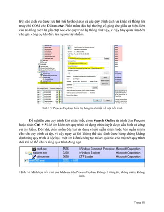 Trang 11
trữ, các dịch vụ được lưu trữ bởi Svchost.exe và các quy trình dịch vụ khác và thông tin
máy chủ COM cho Dllhost.exe. Phần mềm độc hại thường cố gắng che giấu sự hiện diện
của nó bằng cách tự gắn chặt vào các quy trình hệ thống như vậy, vì vậy hãy quan tâm đến
chú giải công cụ khi điều tra nguồn lây nhiễm.
Hình 1.5: Process Explorer hiển thị hông tin chi tiết về một tiến trình
Để nghiên cứu quy trình khó nhận biết, chọn Search Online từ trình đơn Process
hoặc nhấn Ctrl + M để tìm kiếm tên quy trình sử dụng trình duyệt được cấu hình và công
cụ tìm kiếm. Đôi khi, phần mềm độc hại sử dụng chuỗi ngẫu nhiên hoặc bán ngẫu nhiên
cho tên quy trình và tệp, vì vậy ngay cả khi không thể xác định được bằng chứng khẳng
định rằng quy trình là độc hại, một tìm kiếm không tạo ra kết quả nào cho một tên quy trình
đôi khi có thể chỉ ra rằng quá trình đáng ngờ.
Hình 1.6: Minh họa tiến trình của Malware trên Process Explorer không có thông tin, không mô tả, không
icon.
 