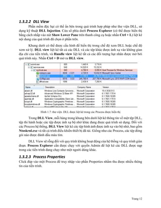 Trang 12
1.3.2.2 DLL View
Phần mềm độc hại có thể ẩn bên trong quá trình hợp pháp như thư viện DLL, sử
dụng kỹ thuật DLL Injection. Cửa sổ phía dưới Process Explorer (có thể được hiển thị
bằng cách nhấp vào nút Show Lower Pane trên thanh công cụ hoặc nhấn Ctrl + L) liệt kê
nội dung của quá trình đã chọn ở phần trên.
Khung dưới có thể được cấu hình để hiển thị trong chế độ xem DLL hoặc chế độ
xem xử lý. DLL view liệt kê tất cả các DLL và các tệp khác được ánh xạ vào không gian
địa chỉ của tiến trình, và Handle view liệt kê tất cả các đối tượng hạt nhân được mở bởi
quá trình này. Nhấn Ctrl + D mở ra DLL view.
Hình 1.7: thư viện .DLL được liệt kê trong các Process được hiển thị
Trong DLL View, mỗi hàng trong khung bên dưới liệt kê thông tin về một tệp DLL,
tệp thi hành hoặc các tệp được ánh xạ bộ nhớ khác đang được quá trình sử dụng. Đối với
các Process hệ thống, DLL View liệt kê các tệp hình ảnh được ánh xạ vào bộ nhớ, bao gồm
Ntoskrnl.exe và tất cả trình điều khiển thiết bị đã tải. Giống như các Process, các tệp đóng
gói nào được đánh dấu màu tím.
DLL View sẽ rỗng đối với quy trình không hoạt động của hệ thống và quy trình gián
đoạn. Process Explorer cần được chạy với quyền Admin để liệt kê các DLL được nạp
trong các tiến trình đang chạy như một người dùng khác.
1.3.2.3 Process Properties
Click đúp vào một Process để truy nhập vào phần Properties nhằm thu được nhiều thông
tin của tiến trình.
 