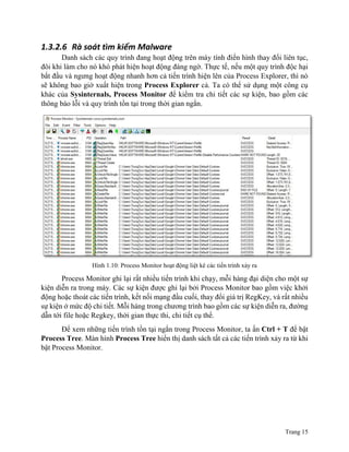 Trang 15
1.3.2.6 Rà soát tìm kiếm Malware
Danh sách các quy trình đang hoạt động trên máy tính điển hình thay đổi liên tục,
đôi khi làm cho nó khó phát hiện hoạt động đáng ngờ. Thực tế, nếu một quy trình độc hại
bắt đầu và ngưng hoạt động nhanh hơn cả tiến trình hiện lên của Process Explorer, thì nó
sẽ không bao giờ xuất hiện trong Process Explorer cả. Ta có thể sử dụng một công cụ
khác của Sysinternals, Process Monitor để kiểm tra chi tiết các sự kiện, bao gồm các
thông báo lỗi và quy trình tồn tại trong thời gian ngắn.
Hình 1.10: Process Monitor hoạt động liệt kê các tiến trình xảy ra
Process Monitor ghi lại rất nhiều tiến trình khi chạy, mỗi hàng đại diện cho một sự
kiện diễn ra trong máy. Các sự kiện được ghi lại bởi Process Monitor bao gồm việc khởi
động hoặc thoát các tiến trình, kết nối mạng đầu cuối, thay đổi giá trị RegKey, và rất nhiều
sự kiện ở mức độ chi tiết. Mỗi hàng trong chương trình bao gồm các sự kiện diễn ra, đường
dẫn tới file hoặc Regkey, thời gian thực thi, chi tiết cụ thể.
Để xem những tiến trình tồn tại ngắn trong Process Monitor, ta ấn Ctrl + T để bật
Process Tree. Màn hình Process Tree hiển thị danh sách tất cả các tiến trình xảy ra từ khi
bật Process Monitor.
 