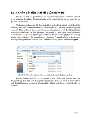 Trang 17
1.3.3 Chấm dứt tiến trình độc của Malware
Sau khi xác định các quy trình độc hại bằng Process Explorer và Process Monitor,
ta ghi lại đường dẫn đầy đủ đến từng tệp độc hại để có thể xóa file sau khi chấm dứt các
qui trình của Malware.
Nhiều dòng Malware có thể được thiết kế để chống bị rà soát gỡ bỏ sẽ lây nhiễm
nhiều quy trình, mỗi chương trình theo dõi tiến trình khác và khởi động lại khi chúng được
chấm dứt. Thay vì chỉ đơn giản chấm dứt các quy trình độc hại, ta bắt đầu bằng cách tạm
ngừng từng quá trình đã xác định, và sau đó chấm dứt tất cả chúng. (Lưu ý rằng tạm ngưng
Svchost.exe và các quá trình hệ thống cốt lõi khác có thể làm cho các bộ phận của hệ thống
trở nên không phản ứng.) Để tạm ngừng quy trình trong Process Explorer, nhấp vào hàng
thích hợp trong phần danh sách tiến trình , nhấp vào Process, sau đó nhấp vào Suspend.
Hình 1.13: File Malware không thể bị xóa vì tiến trình của nó vẫn đang hoạt động.
Khi tiêu diệt tiến trình độc, ta cần quan sát kĩ xem có tiến trình nào mới hoặc khởi
động lại không (tiến trình khởi động có màu xanh lá cây). Nếu việc tiêu diệt, chấm dứt tiến
trình đó gây khởi động lại một loạt tiến trình khác, thì tiến trình đó chỉ là một phần nhỏ của
Malware.
 