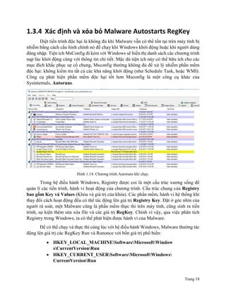 Trang 18
1.3.4 Xác định và xóa bỏ Malware Autostarts RegKey
Diệt tiến trình độc hại là không đủ khi Malware vẫn có thể tồn tại trên máy tính bị
nhiễm bằng cách cấu hình chính nó để chạy khi Windows khởi động hoặc khi người dùng
đăng nhập. Tiện ích MsConfig đi kèm với Windows sẽ hiển thị danh sách các chương trình
nạp lúc khởi động cùng với thông tin chi tiết. Mặc dù tiện ích này có thể hữu ích cho các
mục đích khắc phục sự cố chung, Msconfig thường không đủ để xử lý nhiễm phần mềm
độc hại: không kiểm tra tất cả các khả năng khởi động (như Schedule Task, hoặc WMI).
Công cụ phát hiện phần mềm độc hại tốt hơn Msconfig là một công cụ khác của
Sysinternals, Autoruns.
Hình 1.14: Chương trình Autoruns khi chạy.
Trong hệ điều hành Windows, Registry được coi là một cấu trúc xương sống để
quản lí các tiến trình, hành vi hoạt động của chương trình. Cấu trúc chung của Registry
bao gồm Key và Values (Khóa và giá trị của khóa). Các phần mềm, hành vi hệ thống khi
thay đổi cách hoạt động đều có thể tác động lên giá trị Registry Key. Đặt ở góc nhìn của
người rà soát, một Malware cũng là phần mềm thực thi trên máy tính, cũng sinh ra tiến
trình, sự kiện thêm sửa xóa file và các giá trị RegKey. Chính vì vậy, qua việc phân tích
Registry trong Windows, ta có thể phát hiện được hành vi của Malware.
Để có thể chạy và thực thi cùng lúc với hệ điều hành Windows, Malware thường tác
động lên giá trị các RegKey Run và Runonce với bốn giá trị phổ biến:
 HKEY_LOCAL_MACHINESoftwareMicrosoftWindow
sCurrentVersionRun
 HKEY_CURRENT_USERSoftwareMicrosoftWindows
CurrentVersionRun
 