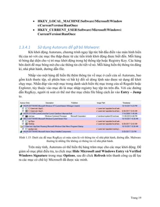 Trang 19
 HKEY_LOCAL_MACHINESoftwareMicrosoftWindow
sCurrentVersionRunOnce
 HKEY_CURRENT_USERSoftwareMicrosoftWindows
CurrentVersionRunOnce
1.3.4.1 Sử dụng Autoruns để gỡ bỏ Malware:
Khi khởi động Autoruns, chương trình ngay lập tức bắt đầu điền vào màn hình hiển
thị của nó với các mục thu thập được từ các tiến trình khởi động được biết đến. Mỗi hàng
tô bóng đại diện cho vị trí mục khởi động trong hệ thống tệp hoặc Registry Key. Các hàng
bên dưới đề mục bóng mờ cho các thông tin chi tiết về nó. Mỗi hàng hiển thị thông tin đăng
kí, nhà phát hành, đường dẫn file.
Nhấp vào một hàng để hiển thị thêm thông tin về mục ở cuối cửa sổ Autoruns, bao
gồm kích thước tệp, số phiên bản và bất kỳ đối số dòng lệnh nào được sử dụng để khởi
chạy mục. Nhấn đúp vào một mục trong danh sách hiển thị mục trong cửa sổ Regedit hoặc
Explorer, tùy thuộc vào mục đó là mục nhập registry hay tệp tin trên đĩa. Với các đường
dẫn RegKey, người rà soát có thể mở thư mục chứa file bằng cách ấn vào Entry – Jump
to.
Hình 1.15: Dưới các đề mục RegKey có màu xám là với thông tin về nhà phát hành, đường dẫn. Malware
thường là những file không có thông tin về nhà phát hành.
Trên máy tính, Autoruns có thể hiển thị hàng trăm mục cho các mục khởi động. Để
giảm số mục phải điều tra, ta click mục Hide Microsoft and Windows Entry và Verified
Windows Signature trong mục Options, sau đó click Refresh trên thanh công cụ để lọc
ra các mục có chữ ký Microsoft đã được xác minh.
 