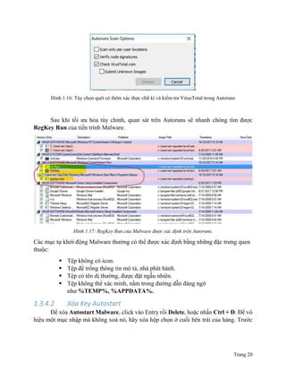 Trang 20
Hình 1.16: Tùy chọn quét có thêm xác thực chữ kí và kiểm tra VirusTotal trong Autoruns
Sau khi tối ưu hóa tùy chỉnh, quan sát trên Autoruns sẽ nhanh chóng tìm được
RegKey Run của tiến trình Malware.
Hình 1.17: RegKey Run của Malware được xác định trên Autoruns.
Các mục tự khởi động Malware thường có thể được xác định bằng những đặc trưng quen
thuộc:
 Tệp không có icon.
 Tệp để trống thông tin mô tả, nhà phát hành.
 Tệp có tên dị thường, được đặt ngẫu nhiên.
 Tệp không thể xác minh, nằm trong đường dẫn đáng ngờ
như %TEMP%, %APPDATA%.
1.3.4.2 Xóa Key Autostart
Để xóa Autostart Malware, click vào Entry rồi Delete, hoặc nhấn Ctrl + D. Để vô
hiệu một mục nhập mà không xoá nó, hãy xóa hộp chọn ở cuối bên trái của hàng. Trước
 