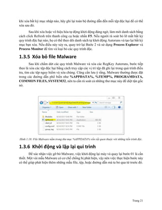 Trang 21
khi xóa bất kỳ mục nhập nào, hãy ghi lại toàn bộ đường dẫn đến mỗi tệp độc hại để có thể
xóa sau đó.
Sau khi xóa hoặc vô hiệu hóa tự động khởi động đáng ngờ, làm mới danh sách bằng
cách click Refresh trên thanh công cụ hoặc nhấn F5. Nếu người rà soát bỏ lỡ mất bất kỳ
quy trình độc hại nào, họ có thể theo dõi danh sách tự khởi động Autoruns và tạo lại bất kỳ
mục bạn xóa. Nếu điều này xảy ra, quay trở lại Bước 2 và sử dụng Process Explorer và
Process Monitor để tìm và loại bỏ các quy trình độc.
1.3.5 Xóa bỏ file Malware
Sau khi chấm dứt các quy trình Malware và xóa các RegKey Autoruns, bước tiếp
theo là xóa các tệp độc hại bằng cách truy cập các vị trí tệp đã ghi lại trong quá trình điều
tra, tìm các tệp nguy hiểm và xóa chúng. Cũng cần lưu ý rằng, Malware thường được đặt
trong các đường dẫn phổ biến như %APPDATA%, %TEMP%, PROGRAMDATA,
COMMON FILES, SYSTEM32, nên ta cần rà soát cả những thư mục này để diệt tận gốc
nó.
Hình 1.18: File Malware nằm trong thư mục %APPDATA% vốn rất quen thuộc với những tiến trình độc.
1.3.6 Khởi động và lặp lại qui trình
Để xác nhận việc gỡ bỏ Malware, việc khởi động lại máy và quay lại bước 01 là cần
thiết. Một vài mẫu Malware có cơ chế chống bị phát hiện, vậy nên việc thực hiện bước này
có thể giúp phát hiện thêm những mẫu file, tệp, hoặc đường dẫn mà ta bỏ qua từ trước đó.
 