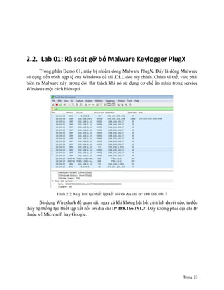 Trang 23
2.2. Lab 01: Rà soát gỡ bỏ Malware Keylogger PlugX
Trong phần Demo 01, máy bị nhiễm dòng Malware PlugX. Đây là dòng Malware
sử dụng tiến trình hợp lệ của Windows để tải .DLL độc tùy chỉnh. Chính vì thế, việc phát
hiện ra Malware này tương đối thử thách khi nó sử dụng cơ chế ẩn mình trong service
Windows một cách hiệu quả.
Hình 2.2: Máy liên tục thiết lập kết nối tới địa chỉ IP: 188.166.191.7
Sử dụng Wireshark để quan sát, ngay cả khi không bật bất cứ trình duyệt nào, ta đều
thấy hệ thống tạo thiết lập kết nối tới địa chỉ IP 188.166.191.7. Đây không phải địa chỉ IP
thuộc về Microsoft hay Google.
 