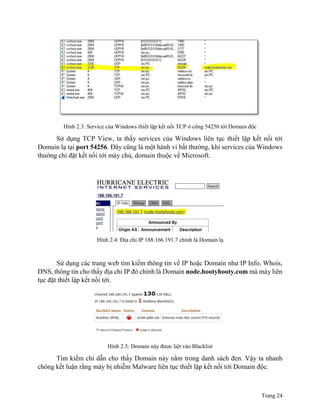 Trang 24
Hình 2.3: Service của Windows thiết lập kết nối TCP ở cổng 54256 tới Domain độc
Sử dụng TCP View, ta thấy services của Windows liên tục thiết lập kết nối tới
Domain lạ tại port 54256. Đây cũng là một hành vi bất thường, khi services của Windows
thường chỉ đặt kết nối tới máy chủ, domain thuộc về Microsoft.
Hình 2.4: Địa chỉ IP 188.166.191.7 chính là Domain lạ
Sử dụng các trang web tìm kiếm thông tin về IP hoặc Domain như IP Info, Whois,
DNS, thông tin cho thấy địa chỉ IP đó chính là Domain node.hootyhooty.com mà máy liên
tục đặt thiết lập kết nối tới.
Hình 2.5: Domain này được liệt vào Blacklist
Tìm kiếm chỉ dẫn cho thấy Domain này nằm trong danh sách đen. Vậy ta nhanh
chóng kết luận rằng máy bị nhiễm Malware liên tục thiết lập kết nối tới Domain độc.
 