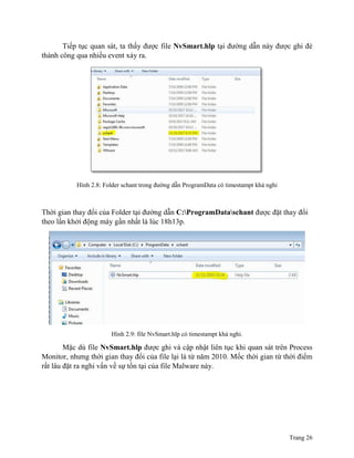 Trang 26
Tiếp tục quan sát, ta thấy được file NvSmart.hlp tại đường dẫn này được ghi đè
thành công qua nhiều event xảy ra.
Hình 2.8: Folder schant trong đường dẫn ProgramData có timestampt khả nghi
Thời gian thay đổi của Folder tại đường dẫn C:ProgramDataschant được đặt thay đổi
theo lần khởi động máy gần nhất là lúc 18h13p.
Hình 2.9: file NvSmart.hlp có timestampt khả nghi.
Mặc dù file NvSmart.hlp được ghi và cập nhật liên tục khi quan sát trên Process
Monitor, nhưng thời gian thay đổi của file lại là từ năm 2010. Mốc thời gian từ thời điểm
rất lâu đặt ra nghi vấn về sự tồn tại của file Malware này.
 
