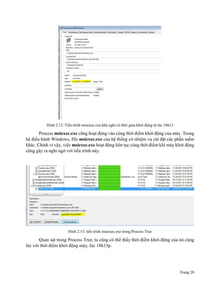 Trang 28
Hình 2.12: Tiến trình msiexec.exe khả nghi có thời gian khởi động từ lúc 18h13
Process msiexec.exe cũng hoạt động vào cùng thời điểm khởi động của máy. Trong
hệ điều hành Windows, file msiexec.exe của hệ thống có nhiệm vụ cài đặt các phần mềm
khác. Chính vì vậy, việc msiexec.exe hoạt động liên tục cùng thời điểm khi máy khởi động
cũng gây ra nghi ngờ với tiến trình này.
Hình 2.13: tiến trình msiexec.exe trong Process Tree
Quan sát trong Process Tree, ta cũng có thể thấy thời điểm khởi động của nó cùng
lúc với thời điểm khởi động máy, lúc 18h13p.
 