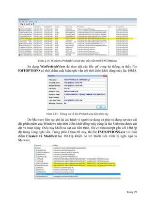 Trang 29
Hình 2.14: Windows Prefetch Viewer cho thấy tiến trình FMTOptions
Sử dụng WinPrefetchView để theo dõi các file .pf trong hệ thống, ta thấy file
FMTOPTIONS có thời điểm xuất hiện nghi vấn với thời điểm khởi động máy lúc 18h13.
Hình 2.15: Thông tin về file Prefetch của tiến trình này
Do Malware liên tục ghi lại các hành vi người sử dụng và phải sử dụng service cài
đặt phần mềm của Windows nên thời điểm khởi động máy cũng là lúc Malware được cài
đặt và hoạt động. Điều này khiến ta đặt các tiến trình, file có timestampt gần với 18h13p
đặt trong vòng nghi vấn. Trong phần Demo 01 này, thì file FMTOPTIONS.exe với thời
điểm Created và Modified lúc 18h13p khiến nó trở thành tiến trình bị nghi ngờ là
Malware.
 