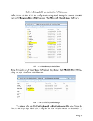 Trang 30
Hình 2.16: Đường dẫn file gốc của tiến trình FMTOptions.exe
Phần Details của file .pf có liệt kê đầy đủ các thông tin về đường dẫn của tiến trình khả
nghi tại C:Program Files (x86)Common FilesMicrosoft SharedQuest Software.
Hình 2.17: Folder khả nghi của Malware
Tỏng đường dẫn này, Folder Quest Sofware có timestampt Date Modified lúc 18h13p,
trùng với nghi vấn về tiến trình Malware.
Hình 2.18: Các file trong folder khả nghi
Tệp của nó gồm các file FmtOptions.dll và FmtOntions.exe khả nghi. Trong đó,
file .exe khi được thực thi sẽ load và đẩy file thư viện .dll vào service của Windows. Cơ
 