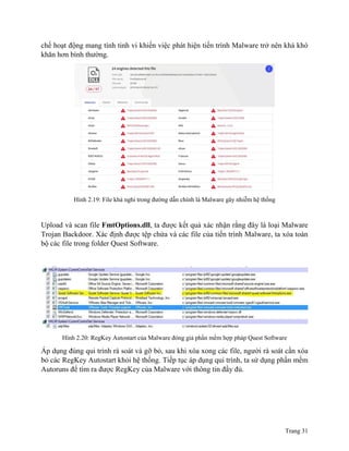 Trang 31
chế hoạt động mang tính tinh vi khiến việc phát hiện tiến trình Malware trở nên khá khó
khăn hơn bình thường.
Hình 2.19: File khả nghi trong đường dẫn chính là Malware gây nhiễm hệ thống
Upload và scan file FmtOptions.dll, ta được kết quả xác nhận rằng đây là loại Malware
Trojan Backdoor. Xác định được tệp chứa và các file của tiến trình Malware, ta xóa toàn
bộ các file trong folder Quest Software.
Hình 2.20: RegKey Autostart của Malware đóng giả phần mềm hợp pháp Quest Software
Áp dụng đúng qui trình rà soát và gỡ bỏ, sau khi xóa xong các file, người rà soát cần xóa
bỏ các RegKey Autostart khỏi hệ thống. Tiếp tục áp dụng qui trình, ta sử dụng phần mềm
Autoruns để tìm ra được RegKey của Malware với thông tin đầy đủ.
 