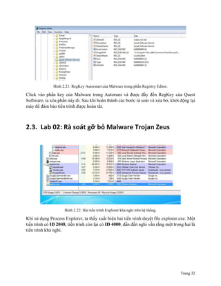 Trang 32
Hình 2.21: RegKey Autorstart của Malware trong phần Registry Editor.
Click vào phần key của Malware trong Autoruns và được đẩy đến RegKey của Quest
Software, ta xóa phần này đi. Sau khi hoàn thành các bước rà soát và xóa bỏ, khởi động lại
máy để đảm bảo tiến trình được hoàn tất.
2.3. Lab 02: Rà soát gỡ bỏ Malware Trojan Zeus
Hình 2.22: Hai tiến trình Explorer khả nghi trên hệ thống.
Khi sử dụng Process Explorer, ta thấy xuất hiện hai tiến trình duyệt file explorer.exe. Một
tiến trình có ID 2048, tiến trình còn lại có ID 4000, dẫn đến nghi vấn rằng một trong hai là
tiến trình khả nghi.
 