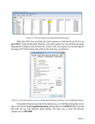 Trang 33
Hình 2.23: Tiến trình Explorer khả nghi thiết lập kết nối mạng
Phần mềm TCP View cho thấy tiến trình explorer.exe thiết lập kết nối TCPv6 tại
port 39112. Trong hệ điều hành Windows, tiến trình explorer.exe chỉ xuất hiện khi người
dùng bật My Computer, lướt tìm kiếm file. Chính vì thế, việc explorer.exe tạo thiết lập kết
nối mạng TCP là bất thường. Đây chính là tiến trình chạy của Malware.
Hình 2.24: Tiến trình Explorer.exe này có đường dẫn bất thường tại thư mục C:UserAppDataRoaming
Trong phần Properties của tiến trình explorer.exe, ta có thể thấy đường dẫn của nó
nằm ở thư mục C:UsersAppDataRoaming. Đường dẫn tại %APPDATA% là nơi đặt
phổ biến của các mẫu Malware thông thường. Sau bước này, ta chọn Kill Process
explorer.exe có PID 4000.
 