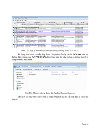 Trang 34
Hình 2.25: RegKey Autostart của Iofus.exe không có thông tin mô tả và chữ kí.
Sử dụng Autoruns, ta thấy Key Start của phần mềm lạ có tên Iofus.exe nằm tại
đường dẫn ở thưc mục %APPDATA%. Key Start của file này không có thông tin mô tả
cũng như nhà phát hành.
Hình 2.26: Malware nằm tại đường dẫn AppDataRoamingYdanpyn.
Khi quét file này trên VirusTotal, ta nhận được kết quả trả về cảnh báo là Malware
Trojan.
 