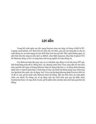 Lời dẫn
Trong bối cảnh ngày nay khi mạng Internet càng mở rộng với hàng tỉ thiết bị PC,
Laptop, smart phone, IoT được kết nối chặt chẽ với nhau, yêu cầu mở rộng đầu tư cho an
ninh thông tin, an toàn mạng trở nên thiết thực hơn bao giờ hết. Bên cạnh những nguy cơ
phổ biến như tấn công từ chối dịch vụ DDoS, chèn SQL Injection, khai thác Exploit CVE
thì Malware đóng vai trò vô cùng then chốt trong ngành An toàn thông tin.
Các Malware hiện đại ngày nay có cơ chế phức tạp, đóng vai trò tấn công APT gây
thất thoát hàng triệu đô la. Đồng thời, các chương trình Anti Virus cũng dần trở nên kém
hiệu quả khi mỗi ngày số lượng Malware tăng tới hàng triệu đơn vị, sử dụng nhiều phương
pháp tinh vi tránh bị phát hiện. Chính thực tế như vậy khiến hệ thống mạng máy tính trong
các tập đoàn bên cạnh việc sử dụng Anti Virus còn áp dụng phương pháp Forensic điều tra
số để rà soát, gỡ bỏ hoàn toàn Malware khỏi hệ thống. Bài tìm hiểu môn An toàn phần
mềm của nhóm 26 chúng em sẽ áp dụng một qui trình hiệu quả qua bộ phần mềm
SysInternal Suits với mục đích rà soát, gỡ bỏ phần mềm mã độc một cách hiệu quả khỏi hệ
thống.
 