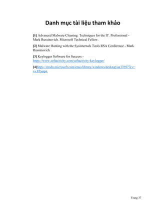 Trang 37
Danh mục tài liệu tham khảo
[1] Advanced Malware Cleaning. Techniques for the IT. Professional -
Mark Russinovich. Microsoft Technical Fellow.
[2] Malware Hunting with the Sysinternals Tools RSA Conference - Mark
Russinovich
[3] Keylogger Software for Success -
https://www.softactivity.com/softactivity-keylogger/
[4]https://msdn.microsoft.com/enus/library/windows/desktop/aa376977(v=
vs.85)aspx
 