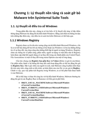 Trang 2
Chương 1: Lý thuyết nền tảng rà soát gỡ bỏ
Malware trên Sysinternal Suite Tools
1.1. Lý thuyết về điều tra số Windows
Trong phần đầu tiên này, chúng ta sẽ tìm hiểu về lý thuyết nền tảng về đặc điểm
thông dụng Malware tác động lên hệ điều hành Windows. Bằng cách điều tra thông tin dựa
trên những đặc điểm này, việc điều tra rà soát tìm kiếm Malware có thể hiệu quả.
1.1.1 Windows Registry
Registry được coi là cấu trúc xương sống của hệ điều hành Microsoft Windows, vốn
là cơ sở dữ liệu dùng để lưu trữ các thông số kỹ thuật của Windows và lưu lại những thông
tin về sự thay đổi, lựa chọn cũng như những thiết lập từ người sử dụng Windows. Registry
chứa các thông tin về phần cứng, phần mềm, người sử dụng và một điều nữa là Registry
luôn được cập nhật khi người dùng có sự thay đổi trong các thành phần của Control Panel,
File Associations và một số thay đổi trong menu Options của một số ứng dụng.
Cấu trúc chung của Registry bao gồm Key và Values (Khóa và giá trị của khóa).
Các phần mềm, hành vi hệ thống khi thay đổi cách hoạt động đều có thể tác động lên giá
trị Registry Key. Đặt ở góc nhìn của người rà soát, một Malware cũng là phần mềm thực
thi trên máy tính, cũng sinh ra tiến trình, sự kiện thêm sửa xóa file và các giá trị RegKey.
Chính vì vậy, qua việc phân tích Registry trong Windows, ta có thể phát hiện được hành
vi của Malware.
Để có thể chạy và thực thi cùng lúc với hệ điều hành Windows, Malware thường tác
động lên giá trị các RegKey Run và Runonce với bốn giá trị phổ biến:
 HKEY_LOCAL_MACHINESoftwareMicrosoftWindow
sCurrentVersionRun
 HKEY_CURRENT_USERSoftwareMicrosoftWindows
CurrentVersionRun
 HKEY_LOCAL_MACHINESoftwareMicrosoftWindow
sCurrentVersionRunOnce
 HKEY_CURRENT_USERSoftwareMicrosoftWindows
CurrentVersionRunOnce
 
