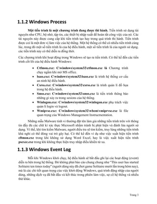 Trang 3
1.1.2 Windows Process
Một tiến trình là một chương trình đang được thi hành. Tiến trình sử dụng tài
nguyên như CPU, bộ nhớ, tập tin, các thiết bị nhập xuất để hoàn tất công việc của nó. Các
tài nguyên này được cung cấp khi tiến trình tạo hay trong quá trình thi hành. Tiến trình
được coi là một đơn vị làm việc của hệ thống. Một hệ thống có thể có nhiều tiến trình cùng
lúc, trong đó một số tiến trình là của hệ điều hành, một số tiến trình là của người sử dụng.
các tiến trình này có thể diễn ra đồng thời.
Các chương trình khi hoạt động trong Windows sẽ tạo ra tiến trình. Có thể kể đến các tiến
trình cốt lõi của hệ điều hành Windows:
 Ctfmon.exe: Cwindowssystem32ctfmon.exe là Chương trình
chạy ngầm khi mở MS office.
 lsass.exe: Cwindowssystem32lsass.exe là trình hệ thống cơ cấu
an ninh hệ điều hành.
 Csrss.exe: Cwindowssystem32csrss.exe là trình quản lí đồ họa
trong hệ điều hành.
 Smss.exe: Cwindowssystem32smss.exe là tiến trình thông báo
những gì xảy ra trong sesions của hệ thống.
 Winlogon.exe: Cwindowssystem32winlogon.exe phụ trách việc
quản lí login và logout.
 Wmipvse.exe: Cwindowssystem32wbemvmiprvse.exe là file
quan trọng của Windows Management Instrucmentation.
Những mẫu Malware tinh vi thường đặt tên làm giả những tiến trình trên với thông
tin đầy đủ các chữ kí xác thực Microsoft nhằm tránh bị phát hiện và đánh lừa người sử
dụng. Vì thế, khi tìm kiếm Malware, người điều tra sẽ tìm kiếm, truy lùng những tiến trình
khả nghi có thể đóng vai trò gây hại. Có thể kể đến ví dụ như việc xuất hiện tiến trình
cftmon.exe trong khi không sử dụng Word Excel, hay là việc xuất hiện tiến trình
psexec.exe trong khi không thực hiện truy nhập điều khiển từ xa.
1.1.3 Windows Event Log
Mỗi khi Windows khởi chạy, hệ điều hành sẽ bắt đầu ghi lại các hoạt động (event)
diễn ra bên trong hệ thống. Đó không phải báo cáo chung chung như "This user has started
Solitaire ten times today" (người dùng này đã chơi game Solitaire mười lần trong hôm nay),
mà là các chi tiết quan trọng của việc khởi động Windows, quá trình đăng nhập của người
dùng, những dịch vụ đã bắt đầu và kết thúc trong phiên làm việc, sự cố hệ thống và nhiều
thứ khác.
 