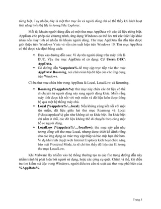 Trang 5
riêng biệt. Tuy nhiên, đây là một thư mục ẩn và người dùng chỉ có thể thấy khi kích hoạt
tính năng hiển thị file ẩn trong File Explorer.
Mỗi tài khoản người dùng đều có một thư mục AppData với các dữ liệu riêng biệt.
AppData cho phép các chương trình, ứng dụng Windows có thể lưu trữ các thiết lập khác
nhau nếu máy tính có nhiều tài khoản người dùng. Thư mục AppData lần đầu tiên được
giới thiệu trên Windows Vista và vẫn còn xuất hiện trên Windows 10. Thư mục AppData
có thể được xác định bằng cách:
 Dựa vào đường dẫn sau: Ví dụ tên người dùng trên máy tính là
DUC. Vậy thư mục AppData sẽ có dạng: C: Users DUC
AppData.
 Gõ đường dẫn %appdata% để truy cập trực tiếp vào thư mục
AppData Roaming, nơi chứa toàn bộ dữ liệu của các ứng dụng
trên Windows.
Có ba thư mục chứa bên trong AppData là Local, LocalLow và Roaming.
 Roaming (%appdata%): thư mục này chứa các dữ liệu có thể
di chuyển từ người dùng này sang người dùng khác. Miễn rằng
máy tính được kết nối với một miền và dữ liệu luôn được đồng
bộ qua một hệ thống máy chủ.
 Local (%appdata%/…local): Nếu không cùng kết nối với một
tên miền, dữ liệu giữa hai thư mục Roaming và Local
(%localappdata%) gần như không có sự khác biệt. Sự khác biệt
chỉ nằm ở chỗ, các dữ liệu không thể di chuyển theo cùng một
hồ sơ người dùng.
 LocalLow (%appdata%/…/locallow): thư mục này gần như
tương đồng với thư mục Local, nhưng được thiết kế dành riêng
cho các ứng dụng có mức truy cập thấp và bảo mật hạn chế hơn.
Ví dụ khi trình duyệt web Internet Explorer kích hoạt chức năng
bảo mật Protected Mode, ta sẽ chỉ tìm thấy dữ liệu của IE trong
thư mục LocalLow.
Khi Malware lây nhiễm vào hệ thống thường tạo ra các file trong đường dẫn này
nhằm tránh bị phát hiện bởi người sử dụng, hoặc các công cụ quét. Chính vì thế, khi điều
tra tìm kiếm mã độc trong Windows, người điều tra cần rà soát các thư mục phổ biến của
%AppData%.
 