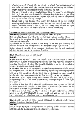 -

-

của giác mạc – thể thủy tinh thấp làm mà ảnh của một vật ở vô cực hội tụ sau võng
mạc. Điểm cực cận của mắt viễn ở xa hơn so với mắt bình thường. Nếu viễn thị
nhẹ thì mắt có thể điều tiết để nhìn xa rõ, nhưng mau mỏi mắt.
Mắt loạn thị là mắt có các kinh tuyến khúc xạ không đều nhau. Vật nhìn không in
hình rõ nét trên võng mạc và người bệnh nhìn mờ cả xa và gần. Loạn thị có thể là
đơn thuần hoặc phối hợp với cận thị (loạn thị cận), viễn thị (loạn thị viễn) hay cả
loạn thị cận và viễn (loạn thị hỗn hợp).
Đối với người bị mắt lão, càng nhiều tuổi thì tính chất đàn hồi của thủy tinh thể
giảm dần, vì vậy những người từ 40 tuổi trở lên khi nhìn gần hoặc đọc sách thấy
mờ, muốn nhìn rõ phải để xa mắt, đọc sách lâu thường chóng mỏi mắt. Tương tự
mắt viễn, điểm cực cận của mắt lão ở xa hơn so với mắt bình thường.

Câu hỏi 6: Nguyên nhân gây ra tật khúc xạ trong học đường?
Trả lờ 6: Nguyên nhân gây ra tật khúc xạ trong học đường bao gồm:
i
Tình trạng học tập quá căng thẳng. Các em phải học ở trường, ở nhà, học thêm,…
Sự sai lệch tư thế trong học tập do bàn ghế không phù hợp làm cho khoảng cách từ
mắt đến sách vở quá gần.
Sự hiểu biết của các em về tật khúc xạ chưa đúng. Các em chưa quan tâm đúng mức
đến vấn đề vệ sinh mắt – nổi bật nhất là chế độ học tập và nghỉ ngơi của mắt.
Trẻ em dành thời gian phần lớn để chơi game, vi tính, xem ti vi, đọc sách truyện quá
gần làm cho nhãn cầu của các em phát triển chậm.
Câu hỏi 7: cách khắc phục các tật khúc xạ?
Trả lờ 7:
i
+ Đối với tật cận thị : Người ta dùng thấu kính cầu phân kz, là thấu kính có rìa dày hơn
phần tâm, để đưa ảnh từ trước võng mạc về đúng trên võng mạc.Thấu kính phân kì
thích hợp đối với một mắt cận là thấu kính phân kì có tiêu cự sao cho vật ở xa vô cùng
cho ảnh ảo tại điểm cực viễn của mắt cận.
+ Đối với tật viễn thị và lão thị : Người ta dùng thấu kính cầu hội tụ, là thấu kính có
rìa mỏng hơn phần tâm, để đưa ảnh từ trước võng mạc về đúng trên võng mạc.Thấu
kính hội tụ thích hợp đối với một mắt viễn là thấu kính hội tụ có tiêu cự sao cho vật ở
khoảng cách 25 cm qua thấu kính cho ảnh ảo ở ngay điểm cực cận của mắt viễn.
+ Đối với tật loạn thị : Người ta dùng thấu kính trụ là thấu kính có tác dụng quang học
ở một hướng nhất đị nh để chỉ nh lại sự bất đồng về công suất giữa các kinh tuyến
trên giác mạc.
+ Tật khúc xạ được điều chỉ nh bằng cách đeo kính gọng, hoặc kính tiếp xúc (còn gọi
là contact lens), và việc đeo kính chỉ giúp thấy rõ và thoải mái chứ không làm cho tật
khúc xạ biến mất được, khi gỡ kính ra thì vẫn thấy mờ.
+ Hiện nay, có một phương pháp điều trị tật khúc xạ làm giảm hoặc mất hẳn tật khúc
xạ đó là mổ bằng LESER EXCIMER, áp dụng cho tật khúc xạ trung bình trở lên và ở
người trên 18 tuổi, có thể điều trị được cả cận, viễn và loạn thị .
Câu hỏi 8: Lần gần nhất tôi đi kiểm tra mắt thì kết quả cho biết mắt tôi cận 4 diop.
Vậy bác sĩ cho biết 4 diop là thế nào?
Trả lờ 8:
i
Đối với tật cận thị : Người ta dùng thấu kính cầu phân kz, là thấu kính có rìa dày hơn
phần tâm, để đưa ảnh từ trước võng mạc về đúng trên võng mạc.

 