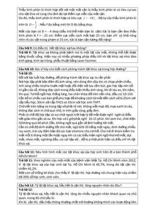Thấu kính phân kì thích hợp đối với một mắt cận là thấu kính phân kì có tiêu cự sao
cho vật ở xa vô cùng cho ảnh ảo tại điểm cực viễn của mắt cận.
OCV . Độ tụ của thấu kính phân kì
Do đó, thấu kính phân kì thích hợp có tiêu cực f
trên là D

1
. Nếu f đo bằng mét thì D đo bằng diop.
f

Mắt của bạn có D = - 4 diop (dấu trừ thể hiện bạn bị cận) tức là bạn cần đeo thấu
kính phân kì f = - 25 cm. Điểm cực viễn cách mắt bạn 25 cm, bạn chỉ có khả năng
nhìn rõ các vật trong phạm vi 25 cm, tức là bạn cận tương đối nặng!
Câu hỏi 9: Có điều trị hết tật khúc xạ hay không?
Trả lờ 9: Tật khúc xạ không phải bệnh mà là một tật của mắt, không thể hết được
i
bằng thuốc uống. Hiện nay có nhiều phương pháp điều chỉ nh tật khúc xạ như: đeo
kính gọng, kính áp tròng, phẫu thuật bằng Laser Excimer.
Câu hỏi 10: Bác sĩ hãy cho biết cách phòng tránh tật khúc xạ trong học đường?
Trả lờ 10:
i
Đối với lứa tuổi học đường, để phòng tránh tật khúc xạ, ta cần phải:
Nơi học tập phải bảo đảm đủ ánh sáng, nên dùng đèn dây tóc có chụp phản chiếu,
ánh sáng chiếu từ phía trước mặt hoặc đối diện với tay cầm bút, góc học tập nên bố
trí gần của sổ. Không đọc sách trong điều kiện thiếu ánh sáng, khi đi tàu xe, khi nằm,
khi quz. Tư thế ngồi học thẳng lưng, hai chân khép để trên nền nhà, đầu cúi 10-150.
Cần bố trí chiều cao bàn ghế phù hợp để khoảng cách từ mắt đến sách vở là 25cm với
cấp tiểu học, 30cm với cấp THCS và 35cm với học sinh THPT.
Chữ viết trên bảng và trong tập vở phải rõ nét, không viết mực đỏ, mực xanh lá cây,
không đọc sách in chữ quá nhỏ, in trên giấy vàng, giấy đen.
Phải có chế độ học tập và vui chơi ngoài trời hợp l{ để mắt được nghỉ ngơi và điều
tiết giữa nhìn gần và xa. Khi học cứ 1 giờ phải nghỉ 10-15 phút. Khi xem tivi, chơi điện
tử không quá 60 phút /lần, không ngồi quá gần sẽ ảnh hưởng tới mắt.
Cần có chế độ dinh dưỡng tốt cho mắt, ngủ từ 8-10 tiếng một ngày, dinh dưỡng nhiều
rau xanh, trái cây đảm bảo đủ các loại vitamine cho cơ thể. Cho trẻ đi khám kiểm tra
mắt mỗi 6 tháng một lần hoặc ngay khi có các biểu hiện nghi ngờ như mờ mắt, dụi
mắt, nheo mắt, nghiêng đầu, cúi sát tập vở... để kị p thời phát hiện và điều chỉ nh tật
khúc xạ.
Câu hỏi 11: Nêu tình hình mắc các tật khúc xạ của học sinh trên đị a bàn thành phố
Hồ Chí Minh?
Trả lờ 11: theo nghiên cứu mới nhất của bệnh viện Mắt Tp. Hồ Chí Minh năm 2012,
i
tỉ lệ tật khúc xạ của học sinh tại Tp. Hồ Chí Minh là 42,7%, trong đó tật cận thị
chiếm 41,2%.
Một con số thống kê khác cho thấy tỉ lệ cận thị học đường nói chung hiện này chiếm
tới 20% số học sinh, sinh viên.
Câu hỏi 12: Tỷ lệ tật khúc xạ, hầu hết là cận thị tăng nguyên nhân do đâu?
Trả lờ 12:
i
Tỷ lệ tật khúc xạ, hầu hết là cận thị tăng do nhiều nguyên nhân khách quan và chủ
quan, trong đó chủ yếu là:
Khi bị cận thị dấu hiệu thông thường nhất trẻ thường không thích các hoạt động liên

 