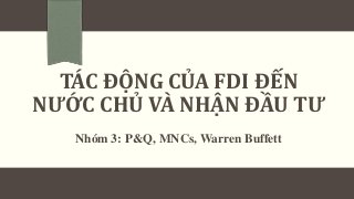 TÁC ĐỘNG CỦA FDI ĐẾN
NƯỚC CHỦ VÀ NHẬN ĐẦU TƯ
Nhóm 3: P&Q, MNCs, Warren Buffett
 