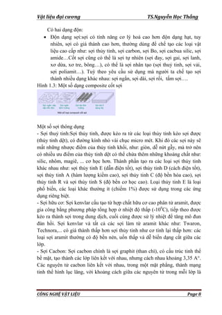 Vật liệu đại cương TS.Nguyễn Học Thắng
CÔNG NGHỆ VẬT LIỆU Page 8
Có hai dạng độn:
 Độn dạng sợi:sợi có tính năng cơ lý hoá cao hơn độn dạng hạt, tuy
nhiên, sợi có giá thành cao hơn, thƣờng dùng để chế tạo các loại vật
liệu cao cấp nhƣ: sợi thủy tinh, sợi carbon, sợi Bo, sợi cacbua silic, sợi
amide…Cốt sợi cũng có thể là sợi tự nhiên (sợi đay, sợi gai, sợi lanh,
xơ dừa, xơ tre, bông…), có thể là sợi nhân tạo (sợi thuỷ tinh, sợi vải,
sợi poliamit…). Tuỳ theo yêu cầu sử dụng mà ngƣời ta chế tạo sợi
thành nhiều dạng khác nhau: sợi ngắn, sợi dài, sợi rối, tấm sợi….
Hình 1.3: Một số dạng composite cốt sợi
Một số sợi thông dụng
- Sợi thuỷ tinh:Sợi thủy tinh, đƣợc kéo ra từ các loại thủy tinh kéo sợi đƣợc
(thủy tinh dệt), có đƣờng kính nhỏ vài chục micro mét. Khi đó các sợi này sẽ
mất những nhƣợc điểm của thủy tinh khối, nhƣ: giòn, dễ nứt gẫy, mà trở nên
có nhiều ƣu điểm của thủy tinh dệt có thể chứa thêm những khoáng chất nhƣ:
silic, nhôm, magiê, ... cơ học hơn. Thành phần tạo ra các loại sợi thủy tinh
khác nhau nhƣ: sợi thủy tinh E (dẫn điện tốt), sợi thủy tinh D (cách điện tốt),
sợi thủy tinh A (hàm lƣợng kiềm cao), sợi thủy tinh C (độ bền hóa cao), sợi
thủy tinh R và sợi thủy tinh S (độ bền cơ học cao). Loại thủy tinh E là loại
phổ biến, các loại khác thƣờng ít (chiếm 1%) đƣợc sử dụng trong các ứng
dụng riêng biệt.
- Sợi hữu cơ: Sợi kenvlar cấu tạo từ hợp chất hữu cơ cao phân tử aramit, đƣợc
gia công bằng phƣơng pháp tổng hợp ở nhiệt độ thấp (-100
C), tiếp theo đƣợc
kéo ra thành sợi trong dung dịch, cuối cùng đƣợc sử lý nhiệt để tăng mô đun
đàn hồi. Sợi kenvlar và tất cả các sợi làm từ aramit khác nhƣ: Twaron,
Technora,... có giá thành thấp hơn sợi thủy tinh nhƣ cơ tính lại thấp hơn: các
loại sợi aramit thƣờng có độ bền nén, uốn thấp và dễ biến dạng cắt giữa các
lớp.
- Sợi Cacbon: Sợi cacbon chính là sợi graphit (than chì), có cấu trúc tinh thể
bề mặt, tạo thành các lớp liên kết với nhau, nhƣng cách nhau khoảng 3,35 A°.
Các nguyên tử cacbon liên kết với nhau, trong một mặt phẳng, thành mạng
tinh thể hình lục lăng, với khoảng cách giữa các nguyên tử trong mỗi lớp là
 