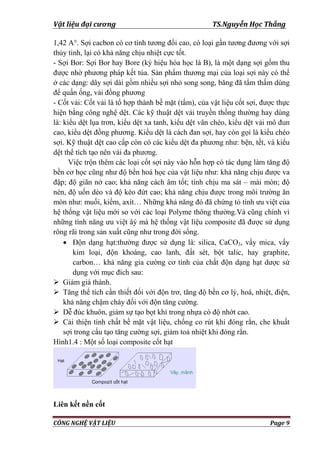 Vật liệu đại cương TS.Nguyễn Học Thắng
CÔNG NGHỆ VẬT LIỆU Page 9
1,42 A°. Sợi cacbon có cơ tính tƣơng đối cao, có loại gần tƣơng đƣơng với sợi
thủy tinh, lại có khả năng chịu nhiệt cực tốt.
- Sợi Bor: Sợi Bor hay Bore (ký hiệu hóa học là B), là một dạng sợi gốm thu
đƣợc nhờ phƣơng pháp kết tủa. Sản phẩm thƣơng mại của loại sợi này có thể
ở các dạng: dây sợi dài gồm nhiều sợi nhỏ song song, băng đã tẩm thấm dùng
để quấn ống, vải đồng phƣơng
- Cốt vải: Cốt vải là tổ hợp thành bề mặt (tấm), của vật liệu cốt sợi, đƣợc thực
hiện bằng công nghệ dệt. Các kỹ thuật dệt vải truyền thống thƣờng hay dùng
là: kiểu dệt lụa trơn, kiểu dệt xa tanh, kiểu dệt vân chéo, kiểu dệt vải mô đun
cao, kiểu dệt đồng phƣơng. Kiểu dệt là cách đan sợi, hay còn gọi là kiểu chéo
sợi. Kỹ thuật dệt cao cấp còn có các kiểu dệt đa phƣơng nhƣ: bện, tết, và kiểu
dệt thể tích tạo nên vải đa phƣơng.
Việc trộn thêm các loại cốt sợi này vào hỗn hợp có tác dụng làm tăng độ
bền cơ học cũng nhƣ độ bền hoá học của vật liệu nhƣ: khả năng chịu đƣợc va
đập; độ giãn nở cao; khả năng cách âm tốt; tính chịu ma sát – mài mòn; độ
nén, độ uốn dẻo và độ kéo đứt cao; khả năng chịu đƣợc trong môi trƣờng ăn
mòn nhƣ: muối, kiềm, axít… Những khả năng đó đã chứng tỏ tính ƣu việt của
hệ thống vật liệu mới so với các loại Polyme thông thƣờng.Và cũng chính vì
những tính năng ƣu việt âý mà hệ thống vật liệu composite đã đƣợc sử dụng
rông rãi trong sản xuất cũng nhƣ trong đời sống.
 Độn dạng hạt:thƣờng đƣợc sử dụng là: silica, CaCO3, vẩy mica, vẩy
kim loại, độn khoáng, cao lanh, đất sét, bột talic, hay graphite,
carbon… khả năng gia cƣờng cơ tính của chất độn dạng hạt dƣợc sử
dụng với mục đích sau:
 Giảm giá thành.
 Tăng thể tích cần thiết đối với độn trơ, tăng độ bền cơ lý, hoá, nhiệt, điện,
khả năng chậm cháy đối với độn tăng cƣờng.
 Dễ đúc khuôn, giảm sự tạo bọt khí trong nhựa có độ nhớt cao.
 Cải thiện tính chất bề mặt vật liệu, chống co rút khi đóng rắn, che khuất
sợi trong cấu tạo tăng cƣờng sợi, giảm toả nhiệt khi đóng rắn.
Hình1.4 : Một số loại composite cốt hạt
Liên kết nền cốt
 