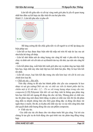 Vật liệu đại cương TS.Nguyễn Học Thắng
CÔNG NGHỆ VẬT LIỆU Page 10
Liên kết tốt giữa nền và cốt tại vùng ranh giới pha là yếu tố quan trọng
nhất bảo đãm sự kết hợp các đặc tính tốt của hai pha trên.
Hình1.5 : Liên kết pha nền và pha cốt
Để tăng cƣờng độ rắn chắc giữa nền và cốt ngƣời ta có thể áp dụng các
biện pháp sau:
- Liên kết cơ học đƣợc thực hiện nhờ độ mấp mô trên bề mặt do lực ma sát
nhƣ kiểu bê tông cốt thép.
- Liên kế nhờ thấm ƣớt do năng lƣợng sức căng bề mặt vì pha nền bị nung
chảy và dính ƣớt với cốt nên có sự khuếch tán tuy rất nhỏ, tạo nên sức căng bề
mặt.
- Liên kết phản ứng, xuất hiện khi ranh giới pha xảy ra phản ứng tạo hợp chất
hóa học, hợp chất này nhƣ một lớp keo kết dính hai pha. Đây là loại liên kết
tốt nhất.
- Liến kết oxuyt, loại liên kết đặc trƣng cho nền kim loại với cốt là oxit của
chính kim loại đó.
c. Chất xúc tác – Xúc tiến.
Trên đây chúng ta đã nêu hai thành phần chủ yếu của composite là keo
nhựa và sợi gia cƣờng.Chất xúc tác và chất xúc tiến là thành phần thứ ba,
chiếm một tỷ lệ rất nhỏ: 1,2 – 3% so với trong lượng nhựa trong cấu trúc
composite.[1,59] Polyester liến kết với sợi thủy tinh là thông qua phản ứng
hóa học liên kết nối ngang để đóng rắn cho vật liệu. Nhƣng phải có chất xúc
tác thì phản ứng mới đƣợc khởi động và phải có chất xúc tiến thì tốc độ phản
ứng diễn ra nhanh chóng làm cho thời gian đông đặc và đóng rắn đƣợc rút
ngắn theo ý muốn. Do đó, tỷ lệ pha chế chất xúc tác và xúc tiến cũng khá chặt
chẽ quyết định chất lƣợng đóng rắn của sản phẫm composite.
 Chất xúc tác.
Các chất xúc tác chỉ đƣợc cho vào nhựa trƣớc khi gia công. Vai trò của
chúng là tạo gốc tự do kích động cho quá trình xúc tác phản ứng đồng trùng
hợp.
 