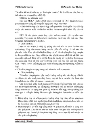 Vật liệu đại cương TS.Nguyễn Học Thắng
CÔNG NGHỆ VẬT LIỆU Page 11
Tác nhân kích thích cho sự tạo thành gốc tự do có thể là chất xúc tiến, bức xạ
ánh sáng, tia tử ngoại hay nhiệt độ.
Chất xúc tác gồm các loại:
Hai loại MEKP (metyl ethyl keton peroxide) và HCH (cyclo-hexanol
peroxide) đƣợc dùng để đóng rắn nguội cho nhựa polyester.
MEKP là hỗn hợp của một số hợp chất peroxide, thành phần thay đổi tùy
thuộc vào nhà sản xuất. Nó là chất oxi hoá mạnh nên phải tránh tiếp xúc với
oxi.
HCH là sản phẩm phản ứng giữa hydroperoxide với cyclohexanol
peroxide. Tuy nhiên nó là hỗn hợp của ít nhất hai trong bốn chất sau (theo
Criegree, Schorenberg và Becke).
 Chất xúc tiến.
Nhƣ đã nêu ở trên, ở nhiệt độ phòng các chất xúc tác chƣa thể làm cho
resin đông, đóng rắn nhanh chóng và toàn phần nếu không có chất xúc tiến
pha vào resin. Chất xúc tiến là chất đóng vai trò xúc tác cho phản ứng tạo gốc
tự do cuả chất xúc tác. Dùng chất xúc tiến sẽ giảm đƣợc nhiệt độ và thời gian
đóng rắn một cách đáng kể và có thể đóng rắn nguội. Vì vậy thông thƣờng các
nhà cung cấp resin đã pha sẵn vào trong resin chất xúc tiến với hàm lƣợng
0,05 – 0,5% so với khối lƣợng của resin để cung ứng ra thị trƣờng. Gồm các
loại:
d. Các chất phụ gia sử dụng trong quá trình sản xuất composite
 Chất pha loãng.
Tính chất của polyester phụ thuộc không những vào hàm lƣợng nối đôi
và nhóm este, vào mạch thơm hay thẳng, mức độ đa tụ mà còn phụ thuộc vào
tính chất cuả tác nhân nối ngang – monomer.
Các monomer khâu mạch ngang đƣợc dùng để đồng trùng hợp với các
nối đôi trong nhựa UPE, tạo kết ngang, thƣờng là chất có độ nhớt thấp (dạng
lỏng) nên còn có tác dụng làm giảm độ nhớt của hỗn hợp, do vậy chúng còn
đƣợc gọi là chất pha loãng. Monomer pha loãng phải thỏa mãn các điều kiện
sau:
 Đồng trùng hợp tốt với polyester, không trùng hợp riêng rẽ tạo sản phẩm
không đồng nhất, làm ảnh hƣởng đến tính chất của sản phẩm, hoặc còn sót
lại monomer làm sản phẩm mềm dẻo, kém bền.
 Monomer phải tạo hỗn hợp đồng nhất với polyester, tốt nhất là dung môi
cho polyester. Lúc đó nó hoà tan hoàn toàn vào giữa các mạch phân tử
polyester, tạo thuận lợi cho phản ứng đóng rắn và tạo độ nhớt thuận lợi
cho quá trình gia công.
 