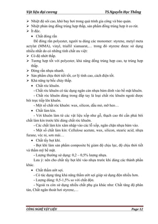 Vật liệu đại cương TS.Nguyễn Học Thắng
CÔNG NGHỆ VẬT LIỆU Page 12
 Nhiệt độ sôi cao, khó bay hơi trong quá trình gia công và bảo quản.
 Nhiệt phản ứng đồng trùng hợp thấp, sản phẩm đồng trùng hợp ít co rút.
 Ít độc.
 Chất đóng rắn
Để đóng rắn polyester, ngƣời ta dùng các monomer: styrene, metyl meta
acrylat (MMA), vinyl, triallil xianuarat,… trong đó styrene đƣợc sử dụng
nhiều nhất do có những tính chất ƣu việt:
 Có độ nhớt thấp.
 Tƣơng hợp tốt với polyester, khả năng đồng trùng hợp cao, tự trùng hợp
thấp.
 Đóng rắn nhựa nhanh.
 Sản phẩm chịu thời tiết tốt, cơ lý tính cao, cách điện tốt.
 Khả năng tự bốc cháy thấp.
 Chất róc khuôn.
- Chất róc khuôn có tác dụng ngăn cản nhựa bám dính vào bề mặt khuôn.
- Chất róc khuôn dùng trong đắp tay là loại chất róc khuôn ngoài đƣợc
bôi trực tiếp lên khuôn.
- Một số chất róc khuôn: wax, silicon, dầu mỏ, mỡ heo…
 Chất làm kín.
- Với khuôn làm từ các vật liệu xốp nhƣ gỗ, thạch cao thì cần phải bôi
chất làm kín trƣớc khi dùng chất róc khuôn.
- Các chất làm kín xâm nhập vào các lỗ xốp, ngăn chặn nhựa bám vào.
- Một số chất làm kín: Cellulose acetate, wax, silicon, stearic acid, nhựa
furane, véc ni, sơn mài…
 Chất tẩy bọt khí.
- Bọt khí làm sản phẩm composite bị giảm độ chịu lực, độ chịu thời tiết
và thẩm mỹ bề mặt.
- Lƣợng thƣờng sử dụng: 0,2 – 0,5% lƣợng nhựa.
Lƣu ý: nên cho chất tẩy bọt khí vào nhựa trƣớc khi dùng các thành phần
khác.
 Chất thấm ƣớt sợi.
- Có tác dụng tăng khả năng thấm ƣớt sợi giúp sử dụng độn nhiều hơn.
- Lƣợng dùng: 0,5-1,5% so với chất độn.
- Ngoài ra còn sử dụng nhiều chất phụ gia khác nhƣ: Chất tăng độ phân
tán, Chất ngăn thoát hơi styrene,…
 