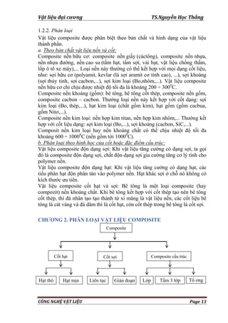 Vật liệu đại cương TS.Nguyễn Học Thắng
CÔNG NGHỆ VẬT LIỆU Page 13
1.2.2. Phân loại
Vật liệu composite đƣợc phân biệt theo bản chất và hình dạng của vật liệu
thành phần.
a. Theo bản chất vật liệu nền và cốt:
Composite nền hữu cơ: composite nền giấy (cáctông), composite nền nhựa,
nền nhựa đƣờng, nền cao su (tấm hạt, tấm sợi, vải bạt, vật liệu chống thấm,
lốp ô tô xe máy),... Loại nền này thƣờng có thể kết hợp với mọi dạng cốt liệu,
nhƣ: sợi hữu cơ (polyamit, kevlar (là sợi aramit cơ tính cao), ...), sợi khoáng
(sợi thủy tinh, sợi cacbon,...), sợi kim loại (Bo,nhôm,...). Vật liệu composite
nền hữu cơ chỉ chịu đƣợc nhiệt độ tối đa là khoảng 200 ÷ 3000
C.
Composite nền khoáng (gốm): bê tông, bê tông cốt thép, composite nền gốm,
composite cacbon – cacbon. Thƣờng loại nền này kết hợp với cốt dạng: sợi
kim loại (Bo, thép,...), hạt kim loại (chất gốm kim), hạt gốm (gốm cacbua,
gốm Nitơ,...).
Composite nền kim loại: nền hợp kim titan, nền hợp kim nhôm,... Thƣờng kết
hợp với cốt liệu dạng: sợi kim loại (Bo,...), sợi khoáng (cacbon, SiC,...).
Composit nền kim loại hay nền khoáng chất có thể chịu nhiệt độ tối đa
khoảng 600 ÷ 10000
C (nền gốm tới 10000
C).
b. Phân loại theo hình học của cốt hoặc đặc điểm cấu trúc:
Vật liệu composite độn dạng sợi: Khi vật liệu tăng cƣờng có dạng sợi, ta gọi
đó là composite độn dạng sợi, chất độn dạng sợi gia cƣờng tăng cơ lý tính cho
polymer nền.
Vật liệu composite độn dạng hạt: Khi vật liệu tăng cƣờng có dạng hạt, các
tiểu phân hạt độn phân tán vào polymer nền. Hạt khác sợi ở chỗ nó không có
kích thƣớc ƣu tiên.
Vật liệu composite cốt hạt và sợi: Bê tông là một loại composite (hay
compozit) nền khoáng chất. Khi bê tông kết hợp với cốt thép tạo nên bê tông
cốt thép, thì đá nhân tạo tạo thành từ xi măng là vật liệu nền, các cốt liệu bê
tông là cát vàng và đá dăm thì là cốt hạt, còn cốt thép trong bê tông là cốt sợi.
CHƯƠNG 2. PHÂN LOẠI VẬT LIỆU COMPOSITE
Composite
Cốt hạt Cốt sợi Composite cấu trúc
Liên tục Gián đoạn Lớp Tấm 3 lớpHạt mịnHạt thô Tổ ong
 