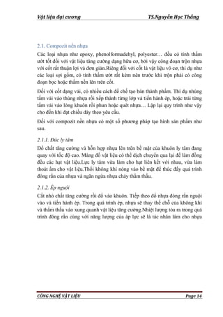 Vật liệu đại cương TS.Nguyễn Học Thắng
CÔNG NGHỆ VẬT LIỆU Page 14
2.1. Compozit nền nhựa
Các loại nhựa nhƣ epoxy, phenolformadehyl, polyester… đều có tính thấm
ƣớt tốt đối với vật liệu tăng cƣờng dạng hữu cơ, bởi vậy công đoạn trộn nhựa
với cốt rất thuận lợi và đơn giản.Riêng đối với cốt là vật liệu vô cơ, thí dụ nhƣ
các loại sợi gốm, có tính thấm ƣớt rất kém nên trƣớc khi trộn phải có công
đoạn bọc hoặc thấm nền lên trên cốt.
Đối với cốt dạng vải, có nhiều cách để chế tạo bán thành phẩm. Thí dụ nhúng
tấm vải vào thùng nhựa rồi xếp thành từng lớp và tiến hành ép, hoặc trải từng
tấm vải vào lòng khuôn rồi phun hoặc quét nhựa… Lập lại quy trình nhƣ vậy
cho đến khi đạt chiều dày theo yêu cầu.
Đối với compozit nền nhựa có một số phƣơng pháp tạo hình sản phẩm nhƣ
sau.
2.1.1. Đúc ly tâm
Đổ chất tăng cƣờng và hỗn hợp nhựa lên trên bề mặt của khuôn ly tâm đang
quay với tốc độ cao. Máng đổ vật liệu có thể dịch chuyển qua lại để làm đồng
đều các hạt vật liệu.Lực ly tâm vừa làm cho hạt liên kết với nhau, vừa làm
thoát ẩm cho vật liệu.Thổi không khí nóng vào bề mặt để thúc đẩy quá trình
đóng rắn của nhựa và ngăn ngừa nhựa chảy thẩm thấu.
2.1.2. Ép nguội
Cắt nhỏ chất tăng cƣờng rồi đổ vào khuôn. Tiếp theo đổ nhựa đóng rắn nguội
vào và tiến hành ép. Trong quá trình ép, nhựa sẽ thay thế chỗ của không khí
và thẩm thấu vào xung quanh vật liệu tăng cƣờng.Nhiệt lƣợng tỏa ra trong quá
trình đóng rắn cùng với năng lƣợng của áp lực sẽ là tác nhân làm cho nhựa
 