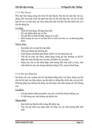 Vật liệu đại cương TS.Nguyễn Học Thắng
CÔNG NGHỆ VẬT LIỆU Page 16
2.1.5. Đúc lăn tay
Phủ một lớp màng mỏng lên trên bề mặt khuôn. Rải lên đó một lớp cốt sợi,
dùng chổi sơn hoặc chổi lăn phết lên lớp cốt đó một lớp nền, rồi lại rải một
lớp cốt sợi, cứ làm nhƣ vậy theo từng lớp một cho đến khi đạt chiều dày yêu
cầu thì dừng lại.
Ƣu điểm:
- Thiết kế linh động, dễ dàng thay đổi
- GC sản phẩm phức tạp và lớn
- Chi phí đầu tƣ thiết bị thấp, dụng cụ rẻ tiền
- Hàm lƣợng sợi cao và sợi dại hơn cơ tính cao hơn so với phƣơng pháp
phun
Nhƣợc điểm:
- Sản phẩm chỉ có một bề mặt nhẵn
- Thời gian đóng rắn thƣờng dài
- Chất lƣợng sản phẩm phụ thuộc nhiều vào kỹ năng thao tác
- Vấn đề an toàn sức khỏe, nhựa dùng trong pp này thƣờng có KLPT
thấp nên mức độ độc hại cao hơn, dễ thấm vào áo quần…
- Nhựa yêu cầu có độ nhớt thấp, ảnh hƣởng đến tính chất cơ học, tính
chất nhiệt do yêu cầu lƣợng chất pha loãng (VD: styren) thích hợp.
2.1.6. Đúc bán đồng thời
Sợi đƣợc cắt vụn và phun lên bề mặt khuôn đồng thời với nhựa, dùng con lăn
chà lên bề mặt vừa đƣợc phun, tạo độ nhẳn và đồng đều chiều dày của chị tiết.
Phƣơng pháp này không thể dùng sợi dài đƣợc nên chất lƣợng chi tiết không
cao.
Ƣu điểm :
- Chi phí khuôn thấp hơn nhiều, yêu cầu về độ bền khuôn không cao
- Có thể dung sản xuất những sản phẩm lớn
Nhƣợc điểm
- Quá trình tạo khuôn mẫu tƣơng đối phức tạp
- Yêu cầu độ nhớt của nhựa phải rất thấp, do vậy ảnh hƣởng đến tính
chất
 