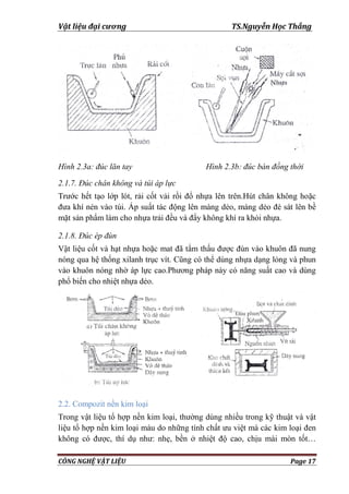 Vật liệu đại cương TS.Nguyễn Học Thắng
CÔNG NGHỆ VẬT LIỆU Page 17
Hình 2.3a: đúc lăn tay Hình 2.3b: đúc bán đồng thời
2.1.7. Đúc chân không và túi áp lực
Trƣớc hết tạo lớp lót, rải cốt vải rồi đổ nhựa lên trên.Hút chân không hoặc
đƣa khí nén vào túi. Áp suất tác động lên màng dẻo, màng dẻo đè sát lên bề
mặt sản phẩm làm cho nhựa trải đều và đẩy không khí ra khỏi nhựa.
2.1.8. Đúc ép đùn
Vật liệu cốt và hạt nhựa hoặc mat đã tẩm thấu đƣợc đùn vào khuôn đã nung
nóng qua hệ thống xilanh trục vít. Cũng có thể dùng nhựa dạng lỏng và phun
vào khuôn nóng nhờ áp lực cao.Phƣơng pháp này có năng suất cao và dùng
phổ biến cho nhiệt nhựa dẻo.
2.2. Compozit nền kim loại
Trong vật liệu tổ hợp nền kim loại, thƣờng dùng nhiều trong kỹ thuật và vật
liệu tổ hợp nền kim loại màu do những tính chất ƣu việt mà các kim loại đen
không có đƣợc, thí dụ nhƣ: nhẹ, bền ở nhiệt độ cao, chịu mài mòn tốt…
 