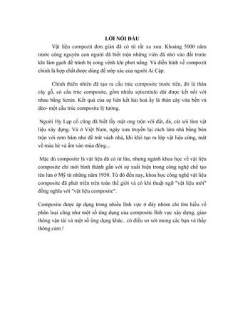LỜI NÓI ĐẦU
Vật liệu compozit đơn giản đã có từ rất xa xƣa. Khoảng 5000 năm
trƣớc công nguyên con ngƣời đã biết trộn những viên đá nhỏ vào đất trƣớc
khi làm gạch để tránh bị cong vênh khi phơi nắng. Và điền hình về compozit
chính là hợp chất đƣợc dùng để ƣớp xác của ngƣời Ai Cập.
Chính thiên nhiên đã tạo ra cấu trúc composite trƣớc tiên, đó là thân
cây gỗ, có cấu trúc composite, gồm nhiều sợixenlulo dài đƣợc kết nối với
nhau bằng licnin. Kết quả của sự liên kết hài hoà ấy là thân cây vừa bền và
dẻo- một cấu trúc composite lý tƣởng.
Ngƣời Hy Lạp cổ cũng đã biết lấy mật ong trộn với đất, đá, cát sỏi làm vật
liệu xây dựng. Và ở Việt Nam, ngày xƣa truyền lại cách làm nhà bằng bùn
trộn với rơm băm nhỏ để trát vách nhà, khi khô tạo ra lớp vật liệu cứng, mát
về mùa hè và ấm vào mùa đông...
Mặc dù composite là vật liệu đã có từ lâu, nhƣng ngành khoa học về vật liệu
composite chỉ mới hình thành gắn với sự xuất hiện trong công nghệ chế tạo
tên lửa ở Mỹ từ những năm 1950. Từ đó đến nay, khoa học công nghệ vật liệu
composite đã phát triển trên toàn thế giới và có khi thuật ngữ "vật liệu mới"
đồng nghĩa với "vật liệu composite".
Composite đƣợc áp dụng trong nhiều lĩnh vực ở đây nhóm chỉ tìm hiều về
phân loại cũng nhƣ một số ứng dụng của composite lĩnh vực xây dựng, giao
thông vận tải và một số ứng dụng khác.. có điều sơ xót mong các bạn và thầy
thông cảm.!
 