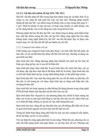 Vật liệu đại cương TS.Nguyễn Học Thắng
CÔNG NGHỆ VẬT LIỆU Page 19
2.2.1.2. Vật liệu nền nhôm cốt hạt (SiN, NB, TiC)
Hạt SiC rất khó phân bố đều trong hợp kim nhôm lỏng do sự khác biệt về tỷ
trọng và sức căng bề mặt giữa hai loại vật liệu trên. Phƣơng pháp truyền
thống để đƣa hạt SiC vào nhôm lỏng là khuấy trộn cơ học trong thời gian 4 ÷
5 giờ. Thiết bị khuấy là máy ép trục vít hoặc máy khuấy có cánh khuấy vừa
có tác dụng khuấy vừa có tác dụng tạo xoáy trong bể kim loại.
Phƣơng pháp thứ hai để đƣa hạt SiC vào nhôm lỏng là dùng cách thấm hoặc
bọc một lớp nhôm mỏng lên trên các hạt SiC bằng công nghệ bốc hơi chân
không hoặc công nghệ thấm.Các hạt SiC sau khi đã đƣợc bọc sẽ đƣợc nấu
luyện cũng với vật liệu nền để chế tạo thành các chi tiết.
2.2.2. Compozit nền nhôm cốt sợi
Chất lƣợng của compozit hoàn toàn phụ thuộc vào tính chất liên kết giữa vật
liệu nền và cốt sợi.Để đảm bảo đƣợc độ bền liên kết này, thƣờng sử dụng các
quá trình sau đây:
Quá trình pha rắn: Dùng phƣơng pháp hàn khuếch tán dƣới áp lức hàn nổ
hoặc gia công áp lực, ép và sau đó là thiêu kết.
Quá trình pha lỏng: thực chất đây là quá trình tẩm cốt, trƣớc khi tẩm, các sợ
cốt đƣợc sắp xếp theo một trật tự đã đƣợc thiết kế từ trƣớc. Quá trình tẩm cốt
có thể tiến hành dƣới áp lực, trong chân không hoặc có thể phối hợp cả hai.
Quá trình pha khí: Tạo một lớp mỏng phủ lên sợi cốt để tránh sự phá hủy cốt
khi nền và cốt tƣơng tác với nhau. Quá trình này có năng suất thấp nên việc
sử dụng bị hạn chế.
Quá trình bốc hơi hoặc ngƣng tụ chân không.Sử dụng plasma trong công nghệ
PVD để hình thành một lớp phủ mà lên bên trên sợi cốt.
Quá trình điện hóa: Nguyên lý của phƣơng pháp này chính là hiện tƣợng mạ
điện, tức là tạo ra một quá trình lắng tụ vật liệu nền trên sợi cốt. Quá trình xảy
ra ở nhiệt độ thấp, không có áp lực do vậy chất lƣợng khá cao.
Quá trình hóa học: dùng để tạo lớp phủ trên sợi cốt không dẫn điện tức là tạo
ra quá trình hoàn nguyên ion kim loại trên bề mặt sợi cốt.
Trong kỹ thuật hiện đang dùng phổ biến ba loại sợi cho compozit nền nhôm,
đó là sợi thép, sợi bo và sợi cacbon.
Với sợi thép thì công nghẹ phổ biến là cán nóng. Nhiệt độ cán, phƣơng cán và
mức độ biến dạng hoàn toàn phụ thuộc và vật liệu làm cốt sợi. Phƣơng cán
 