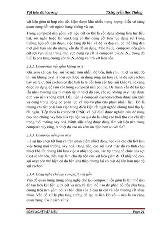 Vật liệu đại cương TS.Nguyễn Học Thắng
CÔNG NGHỆ VẬT LIỆU Page 21
vật liệu gốm tổ hợp còn tiết kiệm đƣợc khá nhiều trọng lƣợng, điều vô cùng
quan trọng đối với ngành hàng không vũ trụ.
Trong compozit nền gốm, vật liệu cốt có thể là cốt dạng không liên tục liểu
hạt, sợi ngắn hoặc lát vụn.Cũng có thể dùng cốt liên tục dạng sợi.Trong
trƣờng hợp cốt dán đoạn, việc tang độ bền và độ va đập chỉ có thể tăng đên
một giới hạn nào đó nhƣng vẫn đủ để sử dụng. Một thí dụ, compozit nền gốm
cốt sợi vụn dùng trong lĩnh vực dụng cụ cắt là compozit SiC/Si3N4, trong đó
SiC là pha tăng cƣờng còn Si3N4 đóng vai trò vât liệu nền.
2.3.2. Composite nền gốm không oxyt
Khi xem xét các loại sợi về mặt trơn nhẵn, độ bền, tính chịu nhiệt và mật độ
thì sợi không oxyt là loại sợi đƣợc sử dụng rộng rãi hơn cả, ví dụ sợi cacbon
hay sợi SiC. Sợi cacbon có đặc tính là rẻ tiền hơn các loại sợi khác và nó cũng
đƣợc sử dụng để làm cốt trong compozit nền polime. Để tránh vấn đề lai tạo
lẫn nhau thƣờng xảy ra mãnh liệt ở nhiệt độ cao, các sợi không oxyt này đƣợc
dìm vào nền không oxyt. Đầu tiên là compozit cacbon/cacbon đƣợc sản xuất
và dùng trong động cơ phản lực và lớp vỏ phủ cửa phun nhiên liệu. Đó là
những chi tiết phải làm việc trong điều kiện rất ngặt nghèo nhƣng tuổi thọ lại
rất ngắn. Tiếp theo là compozit C/SiC và SiC/SiC đƣợc nghiên cứu để nâng
cao tính chống oxy hoá của vật liệu và qua đó là nâng cao tuổi thọ của chi tiết
trong môi trƣờng oxy hoá. Nitrit silic cũng đƣợc dùng làm vật liệu nền trong
compozit tuy rằng, ở nhiệt độ cao nó kém ổn định hơn so với SiC.
2.3.3. Compozit nền gốm oxyt
Là sự lựa chọn tốt hơn cả trên quan điểm nhiệt động học của các chi tiết làm
việc trong môi trƣờng oxy hoá. Đáng tiếc, các sợi oxyt mặc dù có tính chịu
nhiệt khá tốt nhƣng khi làm việc ở nhiệt độ cao, các hạt trong tổ chức của sợi
oxyt sẽ lớn lên, điều này làm cho độ bền của vật liệu giảm đi. Ở nhiệt độ cao,
sợi oxyt còn thể hiện có độ bền khá thấp nhƣng lại có mật độ lớn hơn mật độ
sợi cacbon.
2.3.4. Công nghệ chế tạo compozit nền gốm
Vấn đề quan trọng trong công nghệ chế tạo compozit nền gốm là làm thế nào
để tạo liên kết bền giữa cốt và nền và làm thế nào để phân bố đều pha tăng
cƣờng trên nền gốm bởi vì bản chất của 2 cấu tử cốt và nền thƣờng rất khác
nhau. Vấn đề xử lý pha tăng cƣờng để tạo ra liên kết cốt – nền là vô cùng
quan trọng. Có 2 cách xử lý:
 