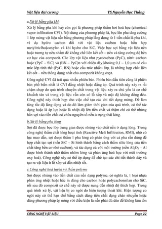 Vật liệu đại cương TS.Nguyễn Học Thắng
CÔNG NGHỆ VẬT LIỆU Page 22
a.Xử lý bằng pha khí
Xử lý bằng pha khí hay còn gọi là phƣơng pháp thấm hơi hoá học (chemical
vapor infiltration CVI). Nội dung của phƣơng pháp là, bọc lên pha tăng cƣờng
1 lớp mỏng vật liệu nền bằng phƣơng pháp lắng đọng từ 1 tiền chất là pha khí,
ví dụ hydro cacbon đối với vật liệu cacbon hoặc hỗn hợp
metyltriclhoặcoxylan và khí hydro cho SiC. Việc bọc sợi bằng vật liệu nền
hoặc tƣơng tự nền nhằm để khống chế liên kết cốt – nền và tăng cƣờng độ bền
cơ học của compozit. Các lớp vật liệu nhƣ pyrocacbon (PyC), nitrit cacbon
hoặc (PyC – SiC) và (BN – PyC)n với chiều dày khoảng 0,1 – 1,0 µm có cấu
trúc lớp tinh thể (PyC, BN) hoặc cấu trúc nhiều lớp, là những hợp chất liên
kết cốt – nền thông dụng nhất cho compozit không oxyt.
Công nghệ CVI đã trải qua nhiều phiên bản. Phiên bản đầu tiên cũng là phiên
bản phổ biến nhất là CVI đẳng nhiệt hoặc đẳng áp. Quá trình này xảy ra rất
chậm chạp do quá trình chuyển chất trong vật liệu xảy ra chủ yếu là cơ chế
khuếch tán và trong vật liệu vẫn còn có lỗ xốp và mật độ không đồng đều.
Công nghệ này thích hợp cho việc chế tạo các chi tiết dạng mỏng. Để làm
tăng tốc độ lắng đọng và do đó làm giảm thời gian của quá trình, có thể tác
dụng hoặc là áp lực hoặc là nhiệt độ lên tiền chất và thậm chí có thể nhúng
hẳn sợi vào tiền chất có chứa nguyên tố nền ỏ trạng thái lỏng.
b.Xử lý bằng pha lỏng
Sợi đã đƣợc bọc lớp trung gian đƣợc nhúng vào chất nền ở dạng lỏng. Trong
công nghệ thấm chất lỏng hoạt tính (Reactive Melt Infiltration, RMI), nhờ có
lực mao dẫn, sợi đƣợc thấm 1 pha lỏng có phản ứng với cả pha rắn dùng để
hợp chất tạo sợi (nền SiC – Si hình thành bằng cách thấm silic lỏng của tiền
chất tăng bền cơ nhờ cacbon), và tác dụng cả với môi trƣờng (nền Al2O3 – Al
đƣợc hình thành nhờ thấm nhôm lỏng và phản ứng hoá học với môi trƣờng
oxy hoá). Công nghệ này có thể áp dụng để chế tạo các chi tiết thành dày và
tạo ra vật liệu ít lỗ xốp và dẫn nhiệt tốt.
c.Công nghệ hoả luyện và thấm polyme
Sợi đƣợc nhúng vào tiền chất của nền dạng polyme, có nghĩa là, 1 loại nhựa
phản ứng nhiệt hoặc hắc ín dùng cho cacbon hoặc polycacbonsilan cho SiC,
rồi sau đó compozit sơ chế này sẽ đƣợc nung đến nhiệt độ thích hợp. Trong
quá trình xử lý, vật liệu bị co ngót do hiện tƣợng thoát khí. Hiện tƣợng co
ngót này có thể hạn chế bằng cách dùng tiền chất dạng cháo nhuyễn hoặc
dùng phƣơng pháp ép nóng với điều kiện là nền phải đủ dẻo để không làm tổn
 