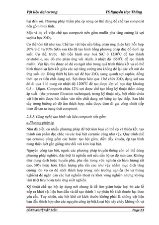 Vật liệu đại cương TS.Nguyễn Học Thắng
CÔNG NGHỆ VẬT LIỆU Page 23
hại đến sợi. Phƣơng pháp thấm pha ép nóng có thể dùng để chế tạo compozit
nền gốm thuỷ tinh.
Một ví dụ về việc chế tạo compozit nền gốm mullit pha tăng cƣờng là sợi
saphia bọc ZrO2.
Có thể tóm tắt nhƣ sau. Chế tạo vật liệu nền bằng phản ứng thiêu kết hỗn hợp
20% SiC và 80% SiO2 sau khi đã tạo hình bằng phƣơng pháp đúc đổ dƣới áp
suất. Cụ thể, trƣớc hết tiến hành oxy hoá SiC ở 12500
C để tạo thành
cristobalic, sau đó cho phản ứng với Al2O3 ở nhiệt độ 15500
C để tạo thành
mullit. Vật liệu thu đƣợc có độ co ngót nhỏ trong quá trình thiêu kết và có thể
hình thành sự liên kết giữa các sợi tăng cƣờng mà không để lại các vết nứt do
ứng suất dƣ. Dùng thiết bị kéo sợi để bọc ZrO2 xung quanh sợi saphia, đồng
thời tạo ra tiền chất dạng sợi. Sợi đƣợc kéo qua 1 bể chứa ZrO2 dạng sol sau
đó đi qua 1 lò nung có nhiệt độ 12000
C để tạo đƣợc lớp vỏ bọc dày khoảng
0,5 – 1,0µm. Compozit chứa 12% sợi đƣợc chế tạo bằng kỹ thuật thấm dùng
áp suất (the pressure filtration technique), trong kỹ thuật này, bột nhão chứa
vật liệu nền đƣợc hút thấm vào tiền chất dạng sợi bằng áp lực thấp. Sau khi
sấy trong buồng có độ ẩm thích hợp, mẫu đƣợc đem đi gia công nhiệt tiếp
theo để tạo ra trạng thái compozit.
2.3.5. Công nghệ tạo hình vật liệu compozit nền gốm
a.Phương pháp ép
Nhƣ đã biết, có nhiều phƣơng pháp để bột kim loại có thể ép và thiêu kết, tạo
thành sản phẩm đặc chắc và các loại bột ceramic cũng nhƣ vậy. Quy trình chế
tạo ceramic cũng gồm các bƣớc: tạo bột gốm, điền đầy khuôn, ép tạo hình
nung thiêu kết gần giống nhƣ đối với kim loại bột.
Nguyên công tạo bột, ngoài các phƣơng pháp truyền thống còn có thể dùng
phƣơng pháp nghiên, đặc biệt là nghiền ƣớt nếu cần bộ có độ mịn cao. Không
nhƣ dung dịch hoặc huyền phù, pha rắn trong vữa nghiên có hàm lƣợng rất
cao, 50% hoặc hơn. Hàm lƣợng pha rắn cao nhƣ vậy nhằm mục đích tăng
cƣờng lớp vỏ có độ nhớt thích hợp trong môi trƣờng nghiền (bi và thùng
nghiền) để ngăn cản các hạt nghiền thoát ra khỏi vùng nghiền nhƣng không
làm triệt tiêu hoàn toàn ứng suất nghiền.
Kỹ thuật chế tạo bột áp dụng nói chung là để làm giảm hoặc loại bỏ các lỗ
xốp ra khỏi vật liệu ban đầu và để tạo thành 1 sự phân bố kích thƣớc hạt theo
yêu cầu. Tuy nhiên, các bột khô có kích thƣớc không phải là những vật liệu
ban đầu thích hợp cho các nguyên công ép bột.Loại bột này chảy không tốt và
 