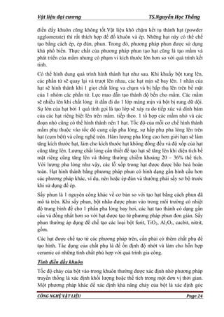 Vật liệu đại cương TS.Nguyễn Học Thắng
CÔNG NGHỆ VẬT LIỆU Page 24
điền đầy khuôn cũng không tốt.Vật liệu khô chậm kết tụ thành hạt (powder
agglomerate) thì rất thích hợp để đổ khuôn và ép. Những hạt này có thể chế
tạo bằng cách ép, ép đùn, phun. Trong đó, phƣơng pháp phun đƣợc sử dụng
khá phổ biến. Thực chất của phƣơng pháp phun tạo hạt cũng là tạo mầm và
phát triển của mầm nhƣng có phạm vi kích thƣớc lớn hơn so với quá trình kết
tinh.
Có thể hình dung quá trình hình thành hạt nhƣ sau. Khi khuấy bột tung lên,
các phần tử sẽ quay lại và trƣợt lên nhau, các hạt mịn sẽ bay lên. 1 nhân của
hạt sẽ hình thành khi 1 giọt chất lỏng va chạm và bị hấp thụ lên trên bề mặt
của 1 nhóm các phần tử. Lực mao dẫn tạo thành độ bền cho mầm. Các mầm
sẽ nhiều lên khi chất lỏng ít dần đi do 1 lớp màng mịn và bột bị rung dữ dội.
Sự lớn của hạt bởi 1 quá tình gọi là tạo lớp sẽ xảy ra do tiếp xúc và dính bám
của các hạt riêng biệt lên trên mầm. tiếp theo. 1 tổ hợp các mầm nhỏ và các
đoạn nhỏ cũng có thể hình thành nên 1 hạt. Tốc độ của mỗi cơ chế hình thành
mầm phụ thuộc vào tốc độ cung cấp pha lỏng, sự hấp phụ pha lỏng lên trên
hạt (cụm bột) và công nghệ trộn. Hàm lƣợng pha lỏng cao hơn giới hạn sẽ làm
tăng kích thƣớc hạt, làm cho kích thƣớc hạt không đồng đều và độ xốp của hạt
cũng tăng lên. Lƣợng chất lỏng cần thiết để tạo hạt sẽ tăng lên khi diện tích bề
mặt riêng cũng tăng lên và thông thƣờng chiếm khoảng 20 – 36% thể tích.
Với lƣợng pha lỏng nhƣ vậy, các lỗ xốp trong hạt đƣợc đƣợc bão hoà hoàn
toàn. Hạt hình thành bằng phƣơng pháp phun có hình dạng gần hình cầu hơn
các phƣơng pháp khác, ví dụ, nén hoặc ép đùn và thƣờng phải sấy sơ bộ trƣớc
khi sử dụng để ép.
Sấy phun là 1 nguyên công khác về cơ bản so với tạo hạt bằng cách phun đã
mô tả trên. Khi sấy phun, bột nhão đƣợc phun vào trong môi trƣờng có nhiệt
độ trung bình để cho 1 phần pha lỏng bay hơi, các hạt tạo thành có dạng gần
cầu và đồng nhất hơn so với hạt đƣợc tạo từ phƣơng pháp phun đơn giản. Sấy
phun thƣờng áp dụng để chế tạo các loại bột ferit, TiO2, Al2O3, cacbit, nitrit,
gốm.
Các hạt đƣợc chế tạo từ các phƣơng pháp trên, cần phải có thêm chất phụ để
tạo hình. Tác dụng của chất phụ là để ổn định độ nhớt và làm cho hỗn hợp
ceramic có những tính chất phù hợp với quá trình gia công.
Tính điền đầy khuôn
Tốc độ chảy của bột vào trong khuôn thƣờng đƣợc xác định nhờ phƣơng pháp
truyền thống là xác định khối lƣợng hoặc thể tích trong một đơn vị thời gian.
Một phƣơng pháp khác để xác định khả năng chảy của bột là xác định góc
 