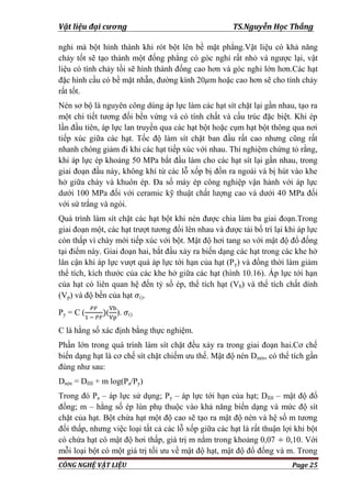 Vật liệu đại cương TS.Nguyễn Học Thắng
CÔNG NGHỆ VẬT LIỆU Page 25
nghi mà bột hình thành khi rót bột lên bề mặt phẳng.Vật liệu có khả năng
chảy tốt sẽ tạo thành một đống phẳng có góc nghỉ rất nhỏ và ngƣợc lại, vật
liệu có tính chảy tồi sẽ hình thành đống cao hơn và góc nghỉ lớn hơn.Các hạt
đặc hình cầu có bề mặt nhẵn, đƣờng kính 20 m hoặc cao hơn sẽ cho tính chảy
rất tốt.
Nén sơ bộ là nguyên công dùng áp lực làm các hạt sít chặt lại gần nhau, tạo ra
một chi tiết tƣơng đối bền vừng và có tính chất và cấu trúc đặc biệt. Khi ép
lần đầu tiên, áp lực lan truyền qua các hạt bột hoặc cụm hạt bột thông qua nơi
tiếp xúc giữa các hạt. Tốc độ làm sít chặt ban đầu rất cao nhƣng cũng rất
nhanh chóng giảm đi khi các hạt tiếp xúc với nhau. Thí nghiệm chứng tỏ rằng,
khi áp lực ép khoảng 50 MPa bắt đầu làm cho các hạt sít lại gần nhau, trong
giai đoạn đầu này, không khí từ các lỗ xốp bị đồn ra ngoài và bị hút vào khe
hở giữa chày và khuôn ép. Đa số máy ép công nghiệp vận hành với áp lực
dƣới 100 MPa đối với ceramic kỹ thuật chất lƣợng cao và dƣới 40 MPa đối
với sứ trắng và ngói.
Quá trình làm sít chặt các hạt bột khi nén đƣợc chia làm ba giai đoạn.Trong
giai đoạn một, các hạt trƣợt tƣơng đối lên nhau và đƣợc tái bố trí lại khi áp lực
còn thấp vì chày mới tiếp xúc với bột. Mật độ hơi tang so với mật độ đổ đống
tại điểm này. Giai đoạn hai, bắt đầu xảy ra biến dạng các hạt trong các khe hở
lân cận khi áp lực vƣợt quá áp lực tới hạn của hạt (Py) và đồng thời làm giảm
thể tích, kích thƣớc của các khe hở giữa các hạt (hình 10.16). Áp lực tới hạn
của hạt có liên quan hệ đến tỷ số ép, thể tích hạt (Vb) và thể tích chất dính
(Vp) và độ bền của hạt ().
Py = C ( ( ). ()
C là hằng số xác định bằng thực nghiệm.
Phần lớn trong quá trình làm sít chặt đều xảy ra trong giai đoạn hai.Cơ chế
biến dạng hạt là cơ chế sít chặt chiếm ƣu thế. Mật độ nén Dnén, có thể tích gần
đúng nhƣ sau:
Dnén = Dfill + m log(Pa/Py)
Trong đó Pa – áp lực sử dụng; Py – áp lực tới hạn của hạt; Dfill – mật độ đổ
đống; m – hằng số ép lún phụ thuộc vào khả năng biến dạng và mức độ sít
chặt của hạt. Bột chứa hạt một độ cao sẽ tạo ra mật độ nén và hệ số m tƣơng
đối thấp, nhƣng việc loại tất cả các lỗ xốp giữa các hạt là rất thuận lợi khi bột
có chứa hạt có mật độ hơi thấp, giá trị m nằm trong khoảng 0,07 0,10. Với
mỗi loại bột có một giá trị tối ƣu về mật độ hạt, mật độ đổ đống và m. Trong
 